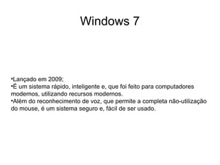 Windows 7




 Lançado em 2009;

 É um sistema rápido, inteligente e, que foi feito para computadores
modernos, utilizando recursos modernos.

 Além do reconhecimento de voz, que permite a completa não-utilização
do mouse, é um sistema seguro e, fácil de ser usado.
 