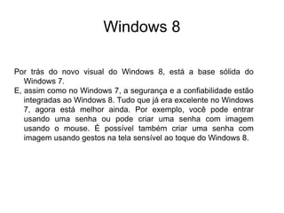 Windows 8

Por trás do novo visual do Windows 8, está a base sólida do
   Windows 7.
E, assim como no Windows 7, a segurança e a confiabilidade estão
   integradas ao Windows 8. Tudo que já era excelente no Windows
   7, agora está melhor ainda. Por exemplo, você pode entrar
   usando uma senha ou pode criar uma senha com imagem
   usando o mouse. É possível também criar uma senha com
   imagem usando gestos na tela sensível ao toque do Windows 8.
 