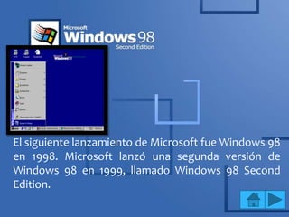 El siguiente lanzamiento de Microsoft fue Windows 98
en 1998. Microsoft lanzó una segunda versión de
Windows 98 en 1999, llamado Windows 98 Second
Edition.
 