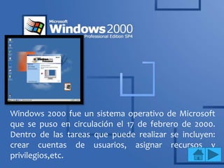 Windows 2000 fue un sistema operativo de Microsoft
que se puso en circulación el 17 de febrero de 2000.
Dentro de las tareas que puede realizar se incluyen:
crear cuentas de usuarios, asignar recursos y
privilegios,etc.
 