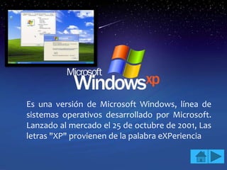 Es una versión de Microsoft Windows, línea de
sistemas operativos desarrollado por Microsoft.
Lanzado al mercado el 25 de octubre de 2001, Las
letras "XP" provienen de la palabra eXPeriencia
 