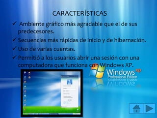 CARACTERÍSTICAS
 Ambiente gráfico más agradable que el de sus
  predecesores.
 Secuencias más rápidas de inicio y de hibernación.
 Uso de varias cuentas.
 Permitió a los usuarios abrir una sesión con una
  computadora que funciona con Windows XP.
 