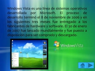 Windows Vista es una línea de sistemas operativos
desarrollada por Microsoft. El proceso de
desarrollo terminó el 8 de noviembre de 2006 y en
los siguientes tres meses fue entregado a los
fabricantes de hardware y software. El 30 de enero
de 2007 fue lanzado mundialmente y fue puesto a
disposición para ser comprado y descargado.
 