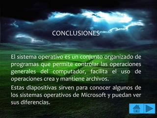 CONCLUSIONES


El sistema operativo es un conjunto organizado de
programas que permite controlar las operaciones
generales del computador, facilita el uso de
operaciones crea y mantiene archivos.
Estas diapositivas sirven para conocer algunos de
los sistemas operativos de Microsoft y puedan ver
sus diferencias.
 