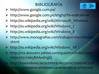 BIBLIOGRAFÍA
 http://www.google.com.pe/
 http://www.google.com.pe/imghp?hl=es&tab=wi
 http://es.wikipedia.org/wiki/Microsoft_Windows
 http://es.wikipedia.org/wiki/Windows_7
 http://es.wikipedia.org/wiki/Windows_8
 http://www.monografias.com/trabajos11/wind/wind.
  shtml
 http://es.wikipedia.org/wiki/Windows_XP
 http://mx.answers.yahoo.com/question/index?qid=2
  0090303170638AAwb1gQ
 http://sowindows.lacoctelera.net/post/2006/08/31/si
  stema-operativo-windows-caracteristicas-e-historia
 