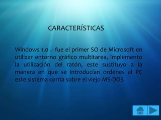 CARACTERÍSTICAS

Windows 1.0 .- fue el primer SO de Microsoft en
utilizar entorno gráfico multitarea, implemento
la utilización del ratón, este sustituyo a la
manera en que se introducían ordenes al PC
este sistema corría sobre el viejo MS-DOS
 
