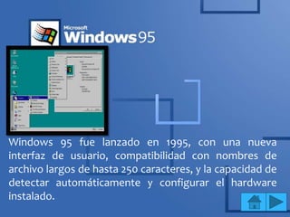 Windows 95 fue lanzado en 1995, con una nueva
interfaz de usuario, compatibilidad con nombres de
archivo largos de hasta 250 caracteres, y la capacidad de
detectar automáticamente y configurar el hardware
instalado.
 