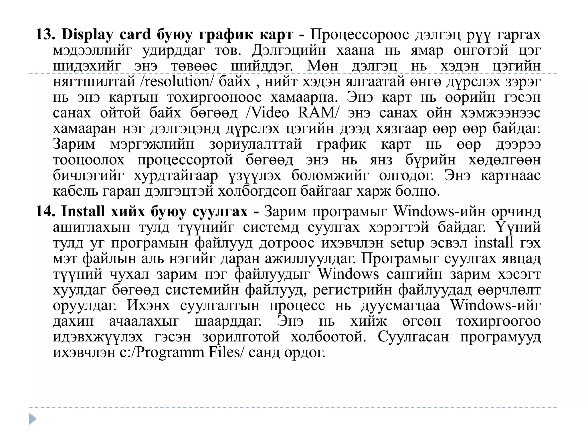 13. Display card буюу график карт - Процессороос дэлгэц рүү гаргах
  мэдээллийг удирддаг төв. Дэлгэцийн хаана нь ямар өнгөтэй цэг
  шидэхийг энэ төвөөс шийддэг. Мөн дэлгэц нь хэдэн цэгийн
  нягтшилтай /resolution/ байх , нийт хэдэн ялгаатай өнгө дүрслэх зэрэг
  нь энэ картын тохиргооноос хамаарна. Энэ карт нь өөрийн гэсэн
  санах ойтой байх бөгөөд /Video RAM/ энэ санах ойн хэмжээнээс
  хамааран нэг дэлгэцэнд дүрслэх цэгийн дээд хязгаар өөр өөр байдаг.
  Зарим мэргэжлийн зориулалттай график карт нь өөр дээрээ
  тооцоолох процессортой бөгөөд энэ нь янз бүрийн хөдөлгөөн
  бичлэгийг хурдтайгаар үзүүлэх боломжийг олгодог. Энэ картнаас
  кабель гаран дэлгэцтэй холбогдсон байгааг харж болно.
14. Install хийх буюу суулгах - Зарим програмыг Windows-ийн орчинд
  ашиглахын тулд түүнийг системд суулгах хэрэгтэй байдаг. Үүний
  тулд уг програмын файлууд дотроос ихэвчлэн setup эсвэл install гэх
  мэт файлын аль нэгийг даран ажиллуулдаг. Програмыг суулгах явцад
  түүний чухал зарим нэг файлуудыг Windows сангийн зарим хэсэгт
  хуулдаг бөгөөд системийн файлууд, регистрийн файлуудад өөрчлөлт
  оруулдаг. Ихэнх суулгалтын процесс нь дуусмагцаа Windows-ийг
  дахин ачаалахыг шаарддаг. Энэ нь хийж өгсөн тохиргоогоо
  идэвхжүүлэх гэсэн зорилготой холбоотой. Суулгасан програмууд
  ихэвчлэн c:/Programm Files/ санд ордог.
 