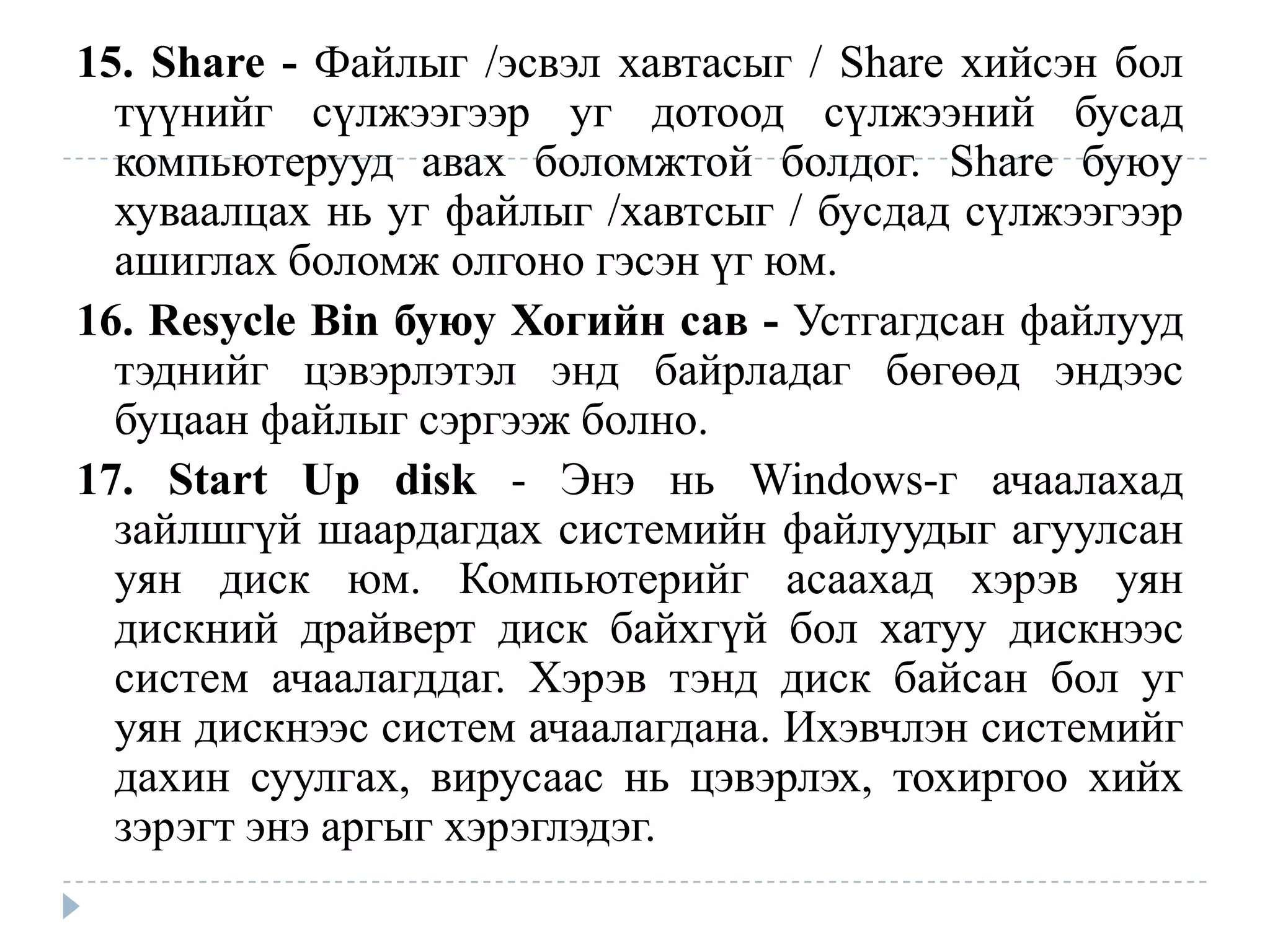 15. Share - Файлыг /эсвэл хавтасыг / Share хийсэн бол
  түүнийг сүлжээгээр уг дотоод сүлжээний бусад
  компьютерууд авах боломжтой болдог. Share буюу
  хуваалцах нь уг файлыг /хавтсыг / бусдад сүлжээгээр
  ашиглах боломж олгоно гэсэн үг юм.
16. Resycle Bin буюу Хогийн сав - Устгагдсан файлууд
  тэднийг цэвэрлэтэл энд байрладаг бөгөөд эндээс
  буцаан файлыг сэргээж болно.
17. Start Up disk - Энэ нь Windows-г ачаалахад
  зайлшгүй шаардагдах системийн файлуудыг агуулсан
  уян диск юм. Компьютерийг асаахад хэрэв уян
  дискний драйверт диск байхгүй бол хатуу дискнээс
  систем ачаалагддаг. Хэрэв тэнд диск байсан бол уг
  уян дискнээс систем ачаалагдана. Ихэвчлэн системийг
  дахин суулгах, вирусаас нь цэвэрлэх, тохиргоо хийх
  зэрэгт энэ аргыг хэрэглэдэг.
 