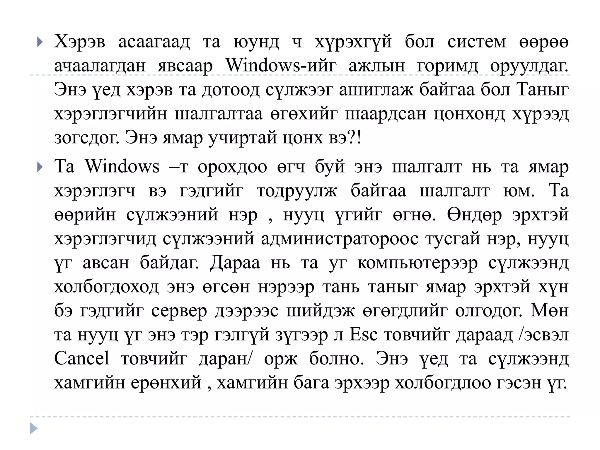    Хэрэв асаагаад та юунд ч хүрэхгүй бол систем өөрөө
    ачаалагдан явсаар Windows-ийг ажлын горимд оруулдаг.
    Энэ үед хэрэв та дотоод сүлжээг ашиглаж байгаа бол Таныг
    хэрэглэгчийн шалгалтаа өгөхийг шаардсан цонхонд хүрээд
    зогсдог. Энэ ямар учиртай цонх вэ?!
   Та Windows –т орохдоо өгч буй энэ шалгалт нь та ямар
    хэрэглэгч вэ гэдгийг тодруулж байгаа шалгалт юм. Та
    өөрийн сүлжээний нэр , нууц үгийг өгнө. Өндөр эрхтэй
    хэрэглэгчид сүлжээний администратороос тусгай нэр, нууц
    үг авсан байдаг. Дараа нь та уг компьютерээр сүлжээнд
    холбогдоход энэ өгсөн нэрээр тань таныг ямар эрхтэй хүн
    бэ гэдгийг сервер дээрээс шийдэж өгөгдлийг олгодог. Мөн
    та нууц үг энэ тэр гэлгүй зүгээр л Esc товчийг дараад /эсвэл
    Cancel товчийг даран/ орж болно. Энэ үед та сүлжээнд
    хамгийн ерөнхий , хамгийн бага эрхээр холбогдлоо гэсэн үг.
 
