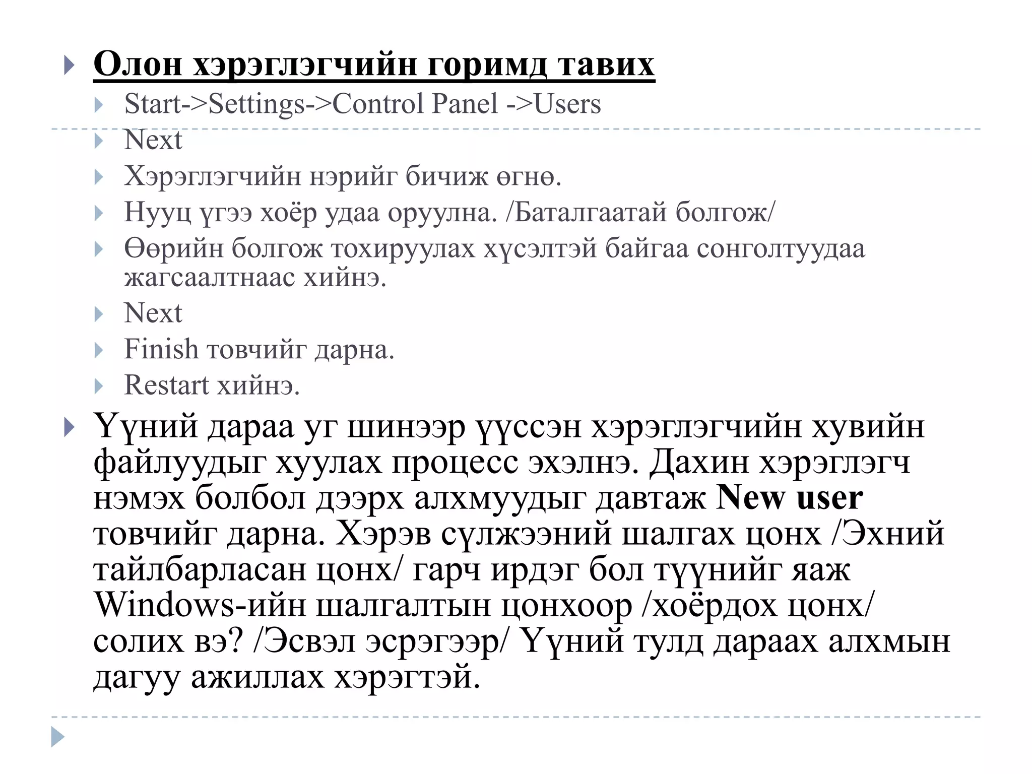    Олон хэрэглэгчийн горимд тавих
       Start->Settings->Control Panel ->Users
       Next
       Хэрэглэгчийн нэрийг бичиж өгнө.
       Нууц үгээ хоѐр удаа оруулна. /Баталгаатай болгож/
       Өөрийн болгож тохируулах хүсэлтэй байгаа сонголтуудаа
        жагсаалтнаас хийнэ.
       Next
       Finish товчийг дарна.
       Restart хийнэ.
   Үүний дараа уг шинээр үүссэн хэрэглэгчийн хувийн
    файлуудыг хуулах процесс эхэлнэ. Дахин хэрэглэгч
    нэмэх болбол дээрх алхмуудыг давтаж New user
    товчийг дарна. Хэрэв сүлжээний шалгах цонх /Эхний
    тайлбарласан цонх/ гарч ирдэг бол түүнийг яаж
    Windows-ийн шалгалтын цонхоор /хоѐрдох цонх/
    солих вэ? /Эсвэл эсрэгээр/ Үүний тулд дараах алхмын
    дагуу ажиллах хэрэгтэй.
 