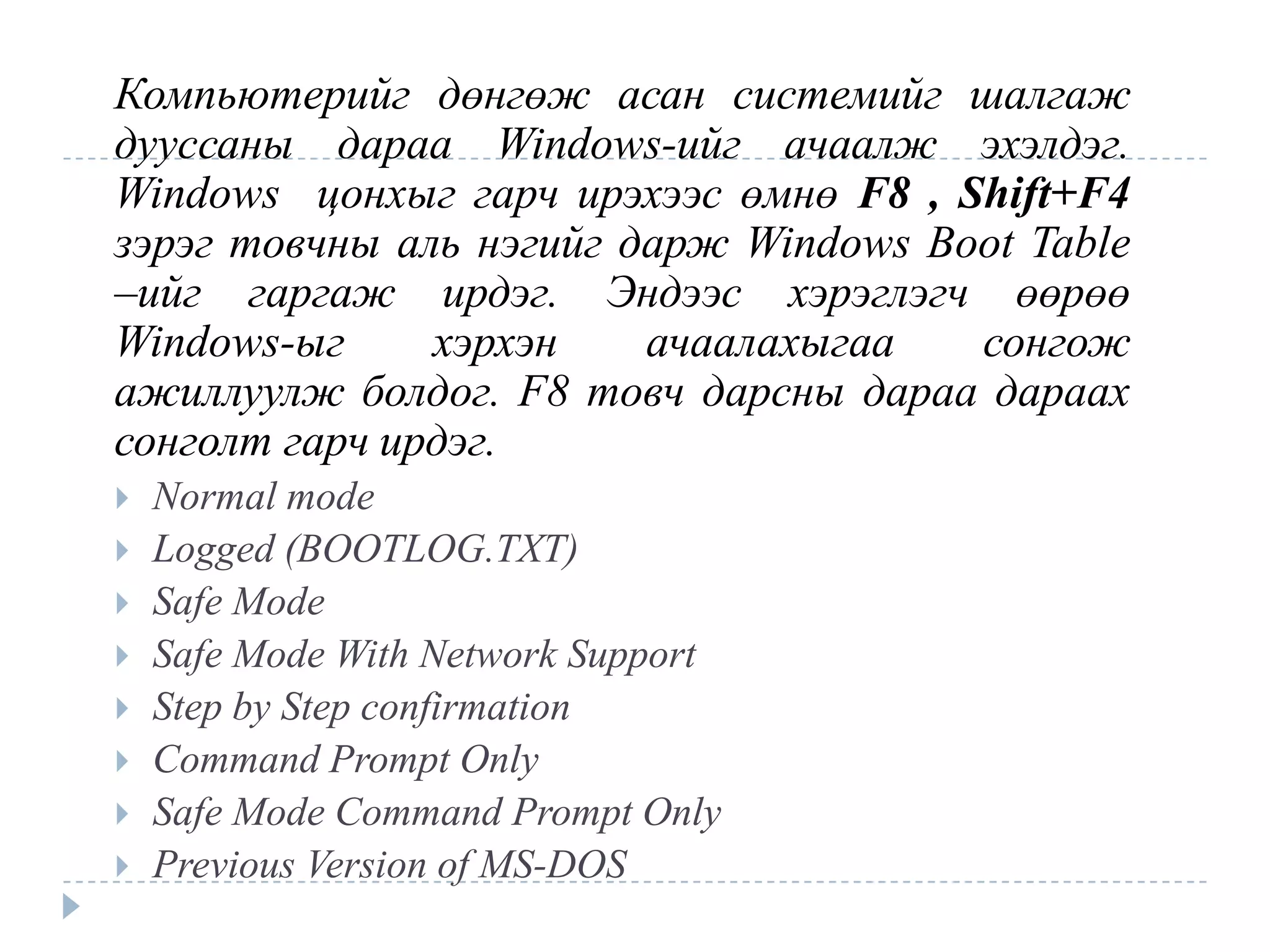 Компьютерийг дөнгөж асан системийг шалгаж
дууссаны дараа Windows-ийг ачаалж эхэлдэг.
Windows цонхыг гарч ирэхээс өмнө F8 , Shift+F4
зэрэг товчны аль нэгийг дарж Windows Boot Table
–ийг гаргаж ирдэг. Эндээс хэрэглэгч өөрөө
Windows-ыг     хэрхэн    ачаалахыгаа   сонгож
ажиллуулж болдог. F8 товч дарсны дараа дараах
сонголт гарч ирдэг.
   Normal mode
   Logged (BOOTLOG.TXT)
   Safe Mode
   Safe Mode With Network Support
   Step by Step confirmation
   Command Prompt Only
   Safe Mode Command Prompt Only
   Previous Version of MS-DOS
 