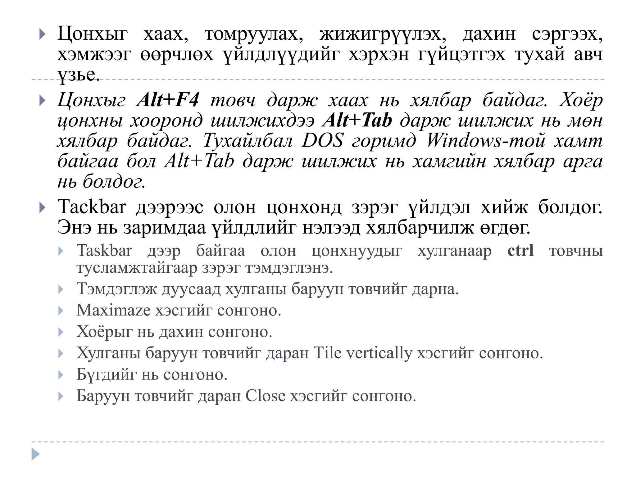    Цонхыг хаах, томруулах, жижигрүүлэх, дахин сэргээх,
    хэмжээг өөрчлөх үйлдлүүдийг хэрхэн гүйцэтгэх тухай авч
    үзье.
   Цонхыг Alt+F4 товч дарж хаах нь хялбар байдаг. Хоѐр
    цонхны хооронд шилжихдээ Alt+Tab дарж шилжих нь мөн
    хялбар байдаг. Тухайлбал DOS горимд Windows-той хамт
    байгаа бол Alt+Tab дарж шилжих нь хамгийн хялбар арга
    нь болдог.
   Тасkbar дээрээс олон цонхонд зэрэг үйлдэл хийж болдог.
    Энэ нь заримдаа үйлдлийг нэлээд хялбарчилж өгдөг.
       Taskbar дээр байгаа олон цонхнуудыг хулганаар ctrl товчны
        тусламжтайгаар зэрэг тэмдэглэнэ.
       Тэмдэглэж дуусаад хулганы баруун товчийг дарна.
       Maximaze хэсгийг сонгоно.
       Хоѐрыг нь дахин сонгоно.
       Хулганы баруун товчийг даран Тile vertically хэсгийг сонгоно.
       Бүгдийг нь сонгоно.
       Баруун товчийг даран Close хэсгийг сонгоно.
 