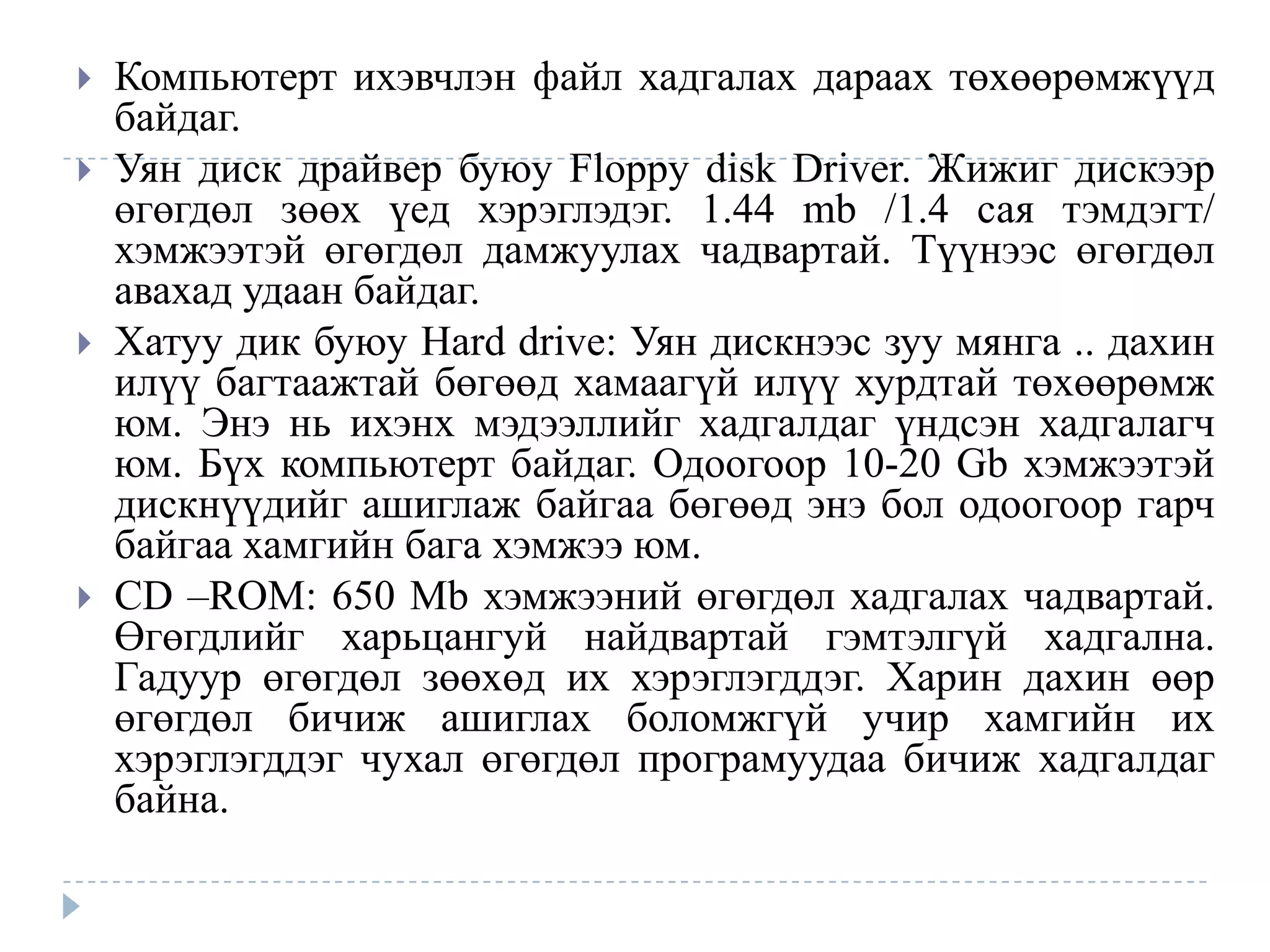    Компьютерт ихэвчлэн файл хадгалах дараах төхөөрөмжүүд
    байдаг.
   Уян диск драйвер буюу Floppy disk Driver. Жижиг дискээр
    өгөгдөл зөөх үед хэрэглэдэг. 1.44 mb /1.4 сая тэмдэгт/
    хэмжээтэй өгөгдөл дамжуулах чадвартай. Түүнээс өгөгдөл
    авахад удаан байдаг.
   Хатуу дик буюу Hard drive: Уян дискнээс зуу мянга .. дахин
    илүү багтаажтай бөгөөд хамаагүй илүү хурдтай төхөөрөмж
    юм. Энэ нь ихэнх мэдээллийг хадгалдаг үндсэн хадгалагч
    юм. Бүх компьютерт байдаг. Одоогоор 10-20 Gb хэмжээтэй
    дискнүүдийг ашиглаж байгаа бөгөөд энэ бол одоогоор гарч
    байгаа хамгийн бага хэмжээ юм.
   СD –ROM: 650 Mb хэмжээний өгөгдөл хадгалах чадвартай.
    Өгөгдлийг харьцангуй найдвартай гэмтэлгүй хадгална.
    Гадуур өгөгдөл зөөхөд их хэрэглэгддэг. Харин дахин өөр
    өгөгдөл бичиж ашиглах боломжгүй учир хамгийн их
    хэрэглэгддэг чухал өгөгдөл програмуудаа бичиж хадгалдаг
    байна.
 