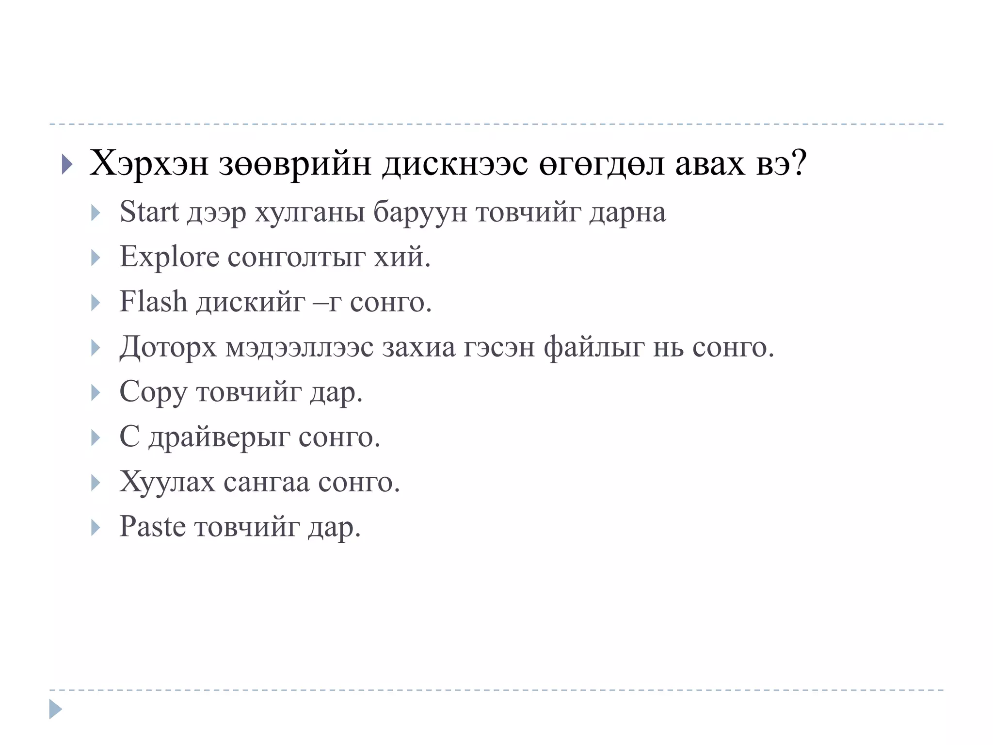    Хэрхэн зөөврийн дискнээс өгөгдөл авах вэ?
       Start дээр хулганы баруун товчийг дарна
       Explore сонголтыг хий.
       Flash дискийг –г сонго.
       Доторх мэдээллээс захиа гэсэн файлыг нь сонго.
       Copy товчийг дар.
       C драйверыг сонго.
       Хуулах сангаа сонго.
       Paste товчийг дар.
 