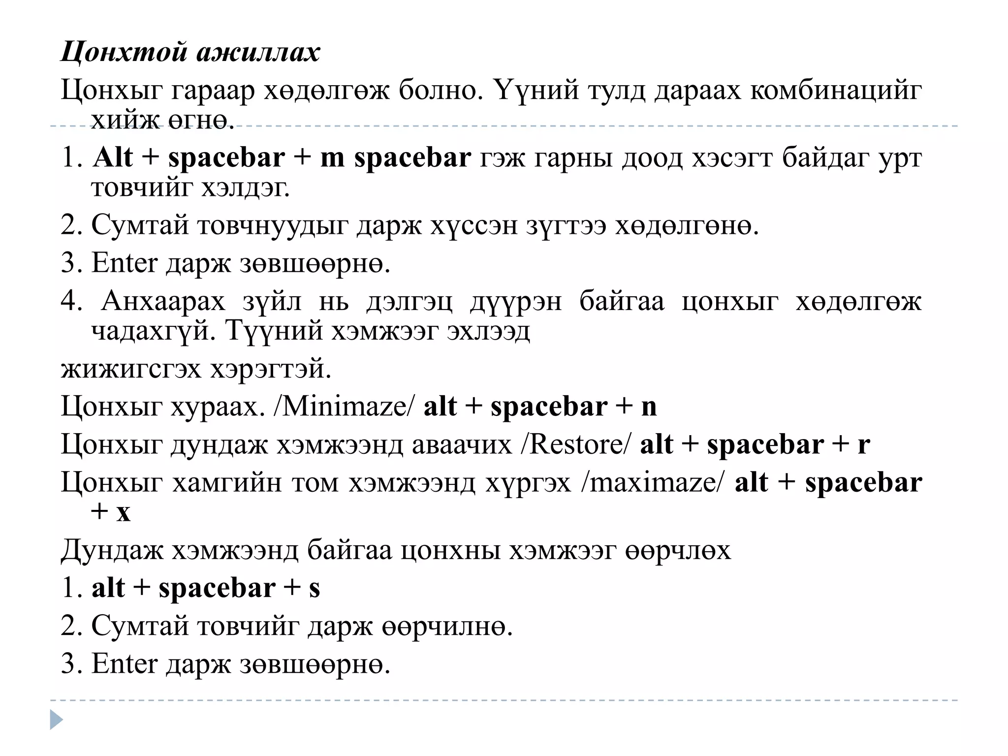 Цонхтой ажиллах
Цонхыг гараар хөдөлгөж болно. Үүний тулд дараах комбинацийг
   хийж өгнө.
1. Alt + spacebar + m spacebar гэж гарны доод хэсэгт байдаг урт
   товчийг хэлдэг.
2. Сумтай товчнуудыг дарж хүссэн зүгтээ хөдөлгөнө.
3. Enter дарж зөвшөөрнө.
4. Анхаарах зүйл нь дэлгэц дүүрэн байгаа цонхыг хөдөлгөж
   чадахгүй. Түүний хэмжээг эхлээд
жижигсгэх хэрэгтэй.
Цонхыг хураах. /Minimaze/ alt + spacebar + n
Цонхыг дундаж хэмжээнд аваачих /Restore/ alt + spacebar + r
Цонхыг хамгийн том хэмжээнд хүргэх /maximaze/ alt + spacebar
   +x
Дундаж хэмжээнд байгаа цонхны хэмжээг өөрчлөх
1. alt + spacebar + s
2. Сумтай товчийг дарж өөрчилнө.
3. Enter дарж зөвшөөрнө.
 