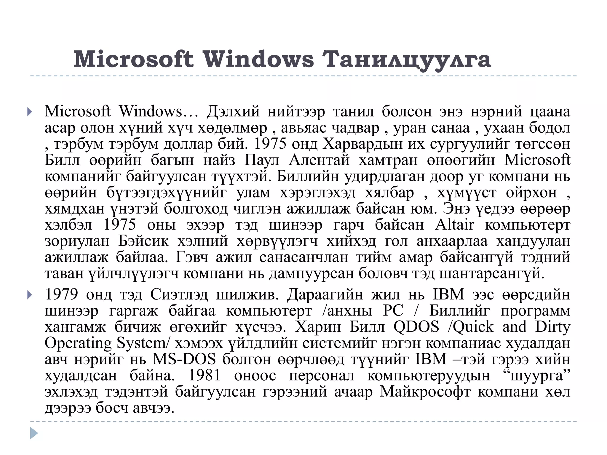 Microsoft Windows Танилцуулга

   Microsoft Windows… Дэлхий нийтээр танил болсон энэ нэрний цаана
    асар олон хүний хүч хөдөлмөр , авьяас чадвар , уран санаа , ухаан бодол
    , тэрбум тэрбум доллар бий. 1975 онд Харвардын их сургуулийг төгссөн
    Билл өөрийн багын найз Паул Алентай хамтран өнөөгийн Microsoft
    компанийг байгуулсан түүхтэй. Биллийн удирдлаган доор уг компани нь
    өөрийн бүтээгдэхүүнийг улам хэрэглэхэд хялбар , хүмүүст ойрхон ,
    хямдхан үнэтэй болгоход чиглэн ажиллаж байсан юм. Энэ үедээ өөрөөр
    хэлбэл 1975 оны эхээр тэд шинээр гарч байсан Altair компьютерт
    зориулан Бэйсик хэлний хөрвүүлэгч хийхэд гол анхаарлаа хандуулан
    ажиллаж байлаа. Гэвч ажил санасанчлан тийм амар байсангүй тэдний
    таван үйлчлүүлэгч компани нь дампуурсан боловч тэд шантарсангүй.
   1979 онд тэд Сиэтлэд шилжив. Дараагийн жил нь IBM ээс өөрсдийн
    шинээр гаргаж байгаа компьютерт /анхны PC / Биллийг программ
    хангамж бичиж өгөхийг хүсчээ. Харин Билл QDOS /Quick and Dirty
    Operating System/ хэмээх үйлдлийн системийг нэгэн компаниас худалдан
    авч нэрийг нь MS-DOS болгон өөрчлөөд түүнийг IBM –тэй гэрээ хийн
    худалдсан байна. 1981 оноос персонал компьютеруудын “шуурга”
    эхлэхэд тэдэнтэй байгуулсан гэрээний ачаар Майкрософт компани хөл
    дээрээ босч авчээ.
 