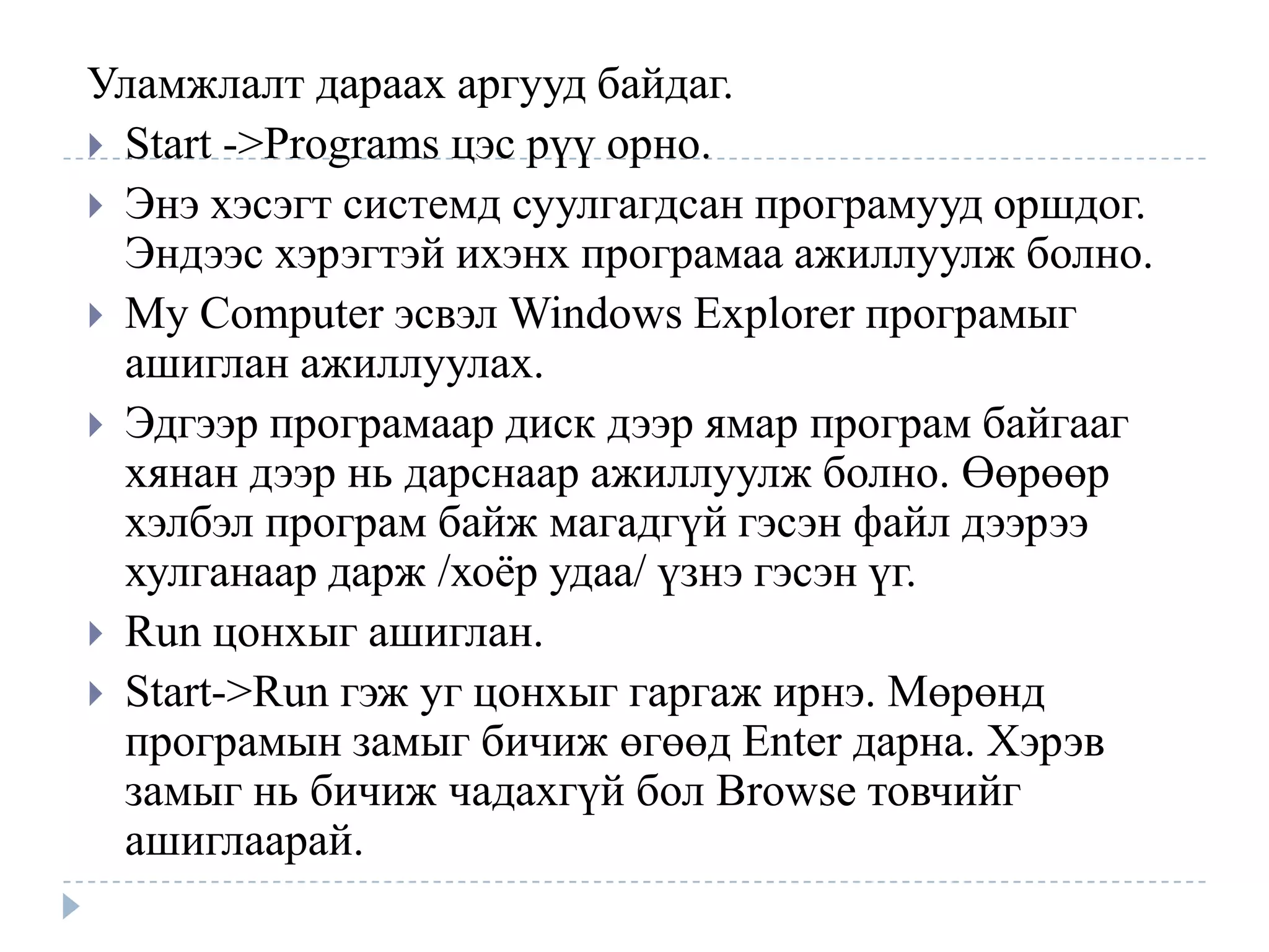 Уламжлалт дараах аргууд байдаг.
 Start ->Programs цэс рүү орно.
 Энэ хэсэгт системд суулгагдсан програмууд оршдог.
  Эндээс хэрэгтэй ихэнх програмаа ажиллуулж болно.
 My Computer эсвэл Windows Explorer програмыг
  ашиглан ажиллуулах.
 Эдгээр програмаар диск дээр ямар програм байгааг
  хянан дээр нь дарснаар ажиллуулж болно. Өөрөөр
  хэлбэл програм байж магадгүй гэсэн файл дээрээ
  хулганаар дарж /хоѐр удаа/ үзнэ гэсэн үг.
 Run цонхыг ашиглан.
 Start->Run гэж уг цонхыг гаргаж ирнэ. Мөрөнд
  програмын замыг бичиж өгөөд Enter дарна. Хэрэв
  замыг нь бичиж чадахгүй бол Browse товчийг
  ашиглаарай.
 