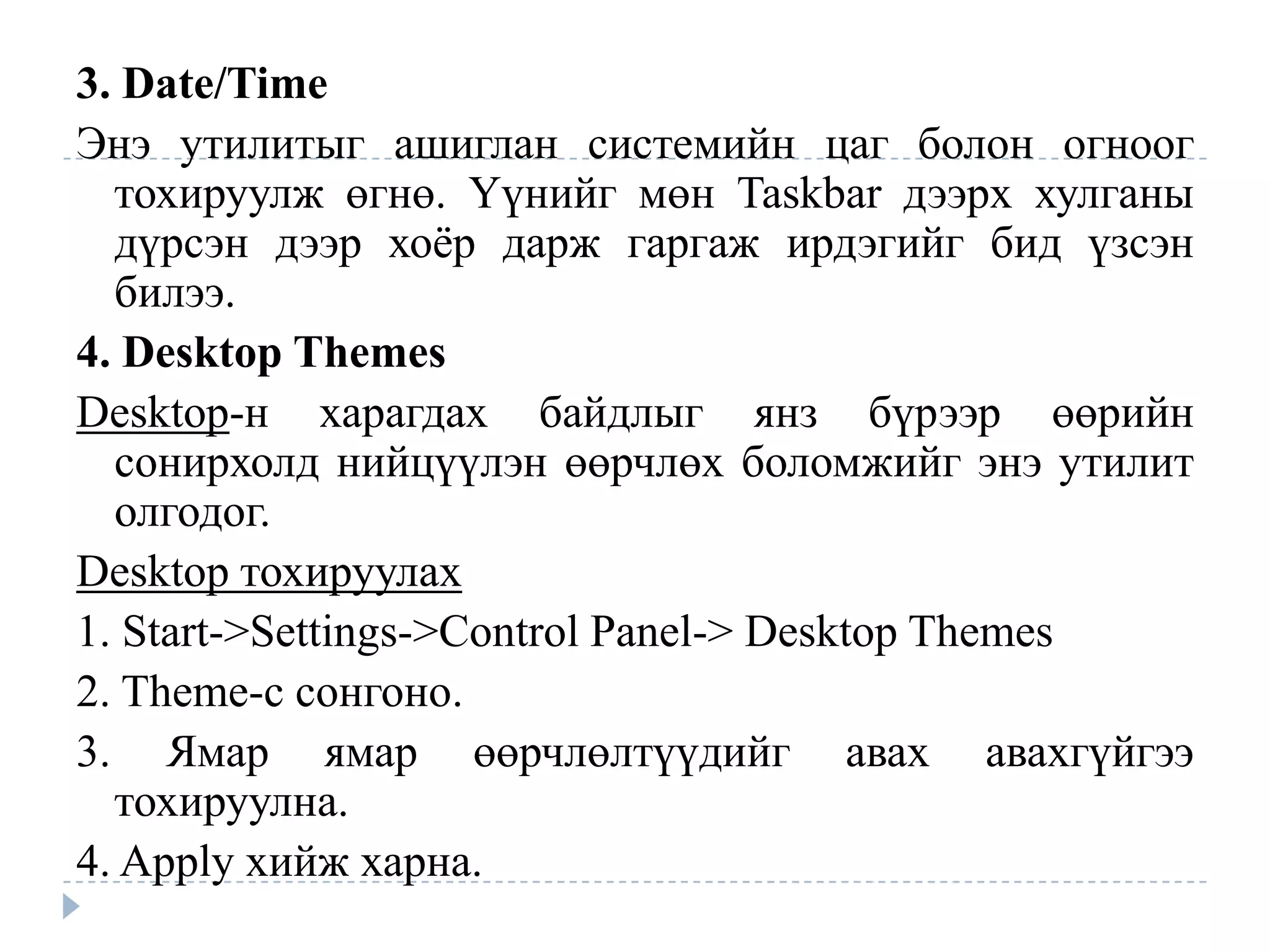 3. Date/Time
Энэ утилитыг ашиглан системийн цаг болон огноог
  тохируулж өгнө. Үүнийг мөн Taskbar дээрх хулганы
  дүрсэн дээр хоѐр дарж гаргаж ирдэгийг бид үзсэн
  билээ.
4. Desktop Themes
Desktop-н харагдах байдлыг янз бүрээр өөрийн
  сонирхолд нийцүүлэн өөрчлөх боломжийг энэ утилит
  олгодог.
Desktop тохируулах
1. Start->Settings->Control Panel-> Desktop Themes
2. Theme-с сонгоно.
3. Ямар ямар өөрчлөлтүүдийг авах авахгүйгээ
  тохируулна.
4. Apply хийж харна.
 