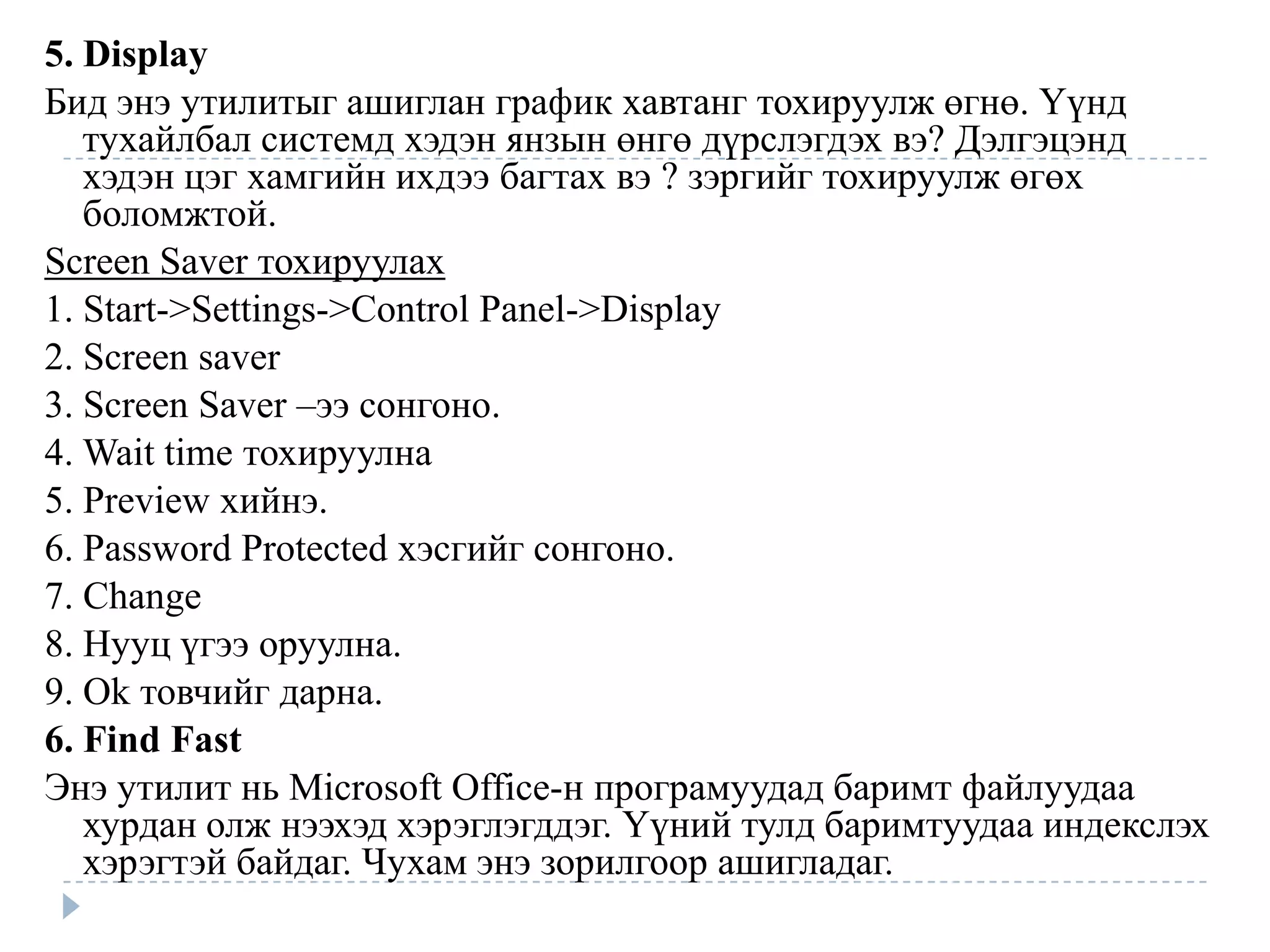 5. Display
Бид энэ утилитыг ашиглан график хавтанг тохируулж өгнө. Үүнд
   тухайлбал системд хэдэн янзын өнгө дүрслэгдэх вэ? Дэлгэцэнд
   хэдэн цэг хамгийн ихдээ багтах вэ ? зэргийг тохируулж өгөх
   боломжтой.
Screen Saver тохируулах
1. Start->Settings->Control Panel->Display
2. Screen saver
3. Screen Saver –ээ сонгоно.
4. Wait time тохируулна
5. Preview хийнэ.
6. Password Protected хэсгийг сонгоно.
7. Change
8. Нууц үгээ оруулна.
9. Ok товчийг дарна.
6. Find Fast
Энэ утилит нь Microsoft Office-н програмуудад баримт файлуудаа
   хурдан олж нээхэд хэрэглэгддэг. Үүний тулд баримтуудаа индекслэх
   хэрэгтэй байдаг. Чухам энэ зорилгоор ашигладаг.
 