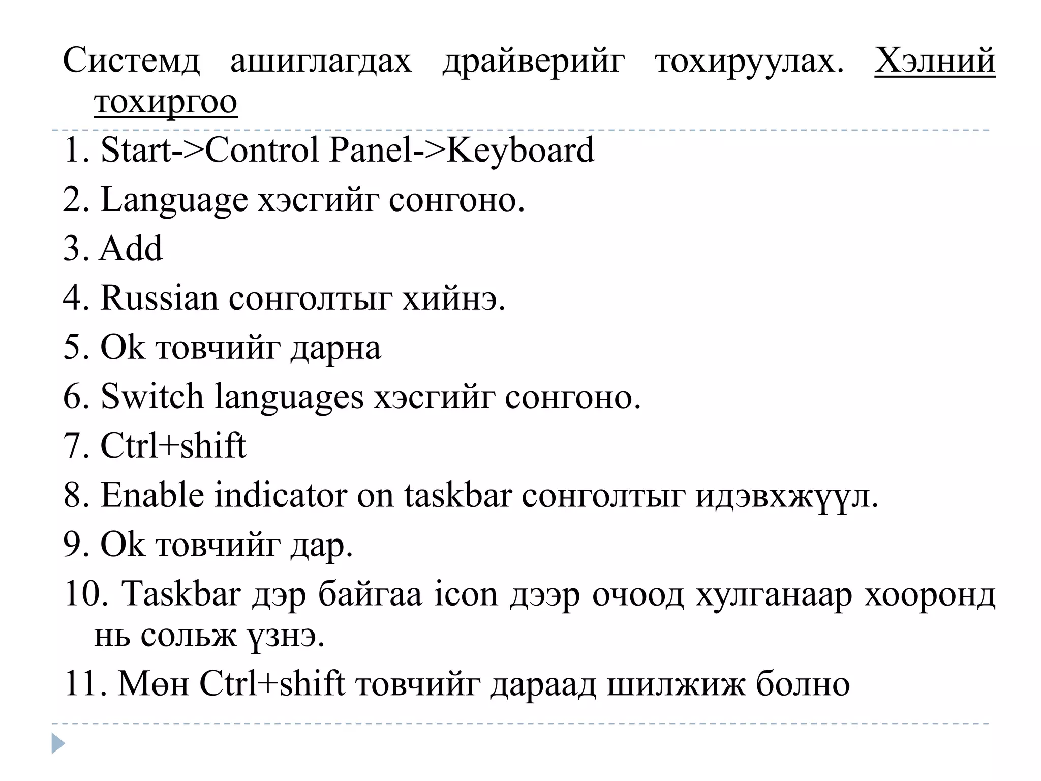 Системд ашиглагдах драйверийг тохируулах. Хэлний
  тохиргоо
1. Start->Control Panel->Keyboard
2. Language хэсгийг сонгоно.
3. Add
4. Russian сонголтыг хийнэ.
5. Ok товчийг дарна
6. Switch languages хэсгийг сонгоно.
7. Ctrl+shift
8. Enable indicator on taskbar сонголтыг идэвхжүүл.
9. Ok товчийг дар.
10. Таskbar дэр байгаа icon дээр очоод хулганаар хооронд
  нь сольж үзнэ.
11. Мөн Ctrl+shift товчийг дараад шилжиж болно
 