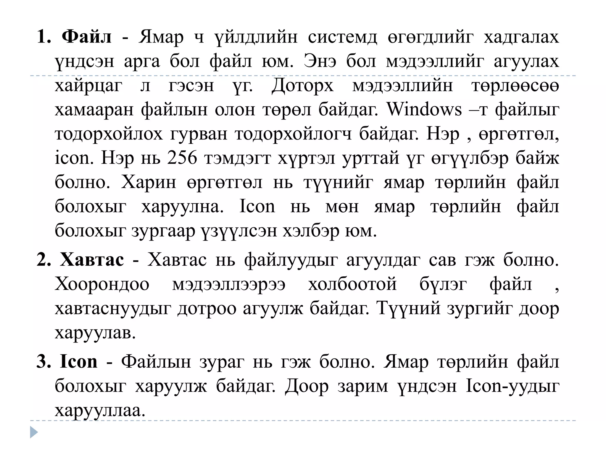 1. Файл - Ямар ч үйлдлийн системд өгөгдлийг хадгалах
  үндсэн арга бол файл юм. Энэ бол мэдээллийг агуулах
  хайрцаг л гэсэн үг. Доторх мэдээллийн төрлөөсөө
  хамааран файлын олон төрөл байдаг. Windows –т файлыг
  тодорхойлох гурван тодорхойлогч байдаг. Нэр , өргөтгөл,
  icon. Нэр нь 256 тэмдэгт хүртэл урттай үг өгүүлбэр байж
  болно. Харин өргөтгөл нь түүнийг ямар төрлийн файл
  болохыг харуулна. Icon нь мөн ямар төрлийн файл
  болохыг зургаар үзүүлсэн хэлбэр юм.
2. Хавтас - Хавтас нь файлуудыг агуулдаг сав гэж болно.
  Хоорондоо мэдээллээрээ холбоотой бүлэг файл ,
  хавтаснуудыг дотроо агуулж байдаг. Түүний зургийг доор
  харуулав.
3. Icon - Файлын зураг нь гэж болно. Ямар төрлийн файл
  болохыг харуулж байдаг. Доор зарим үндсэн Icon-уудыг
  харууллаа.
 