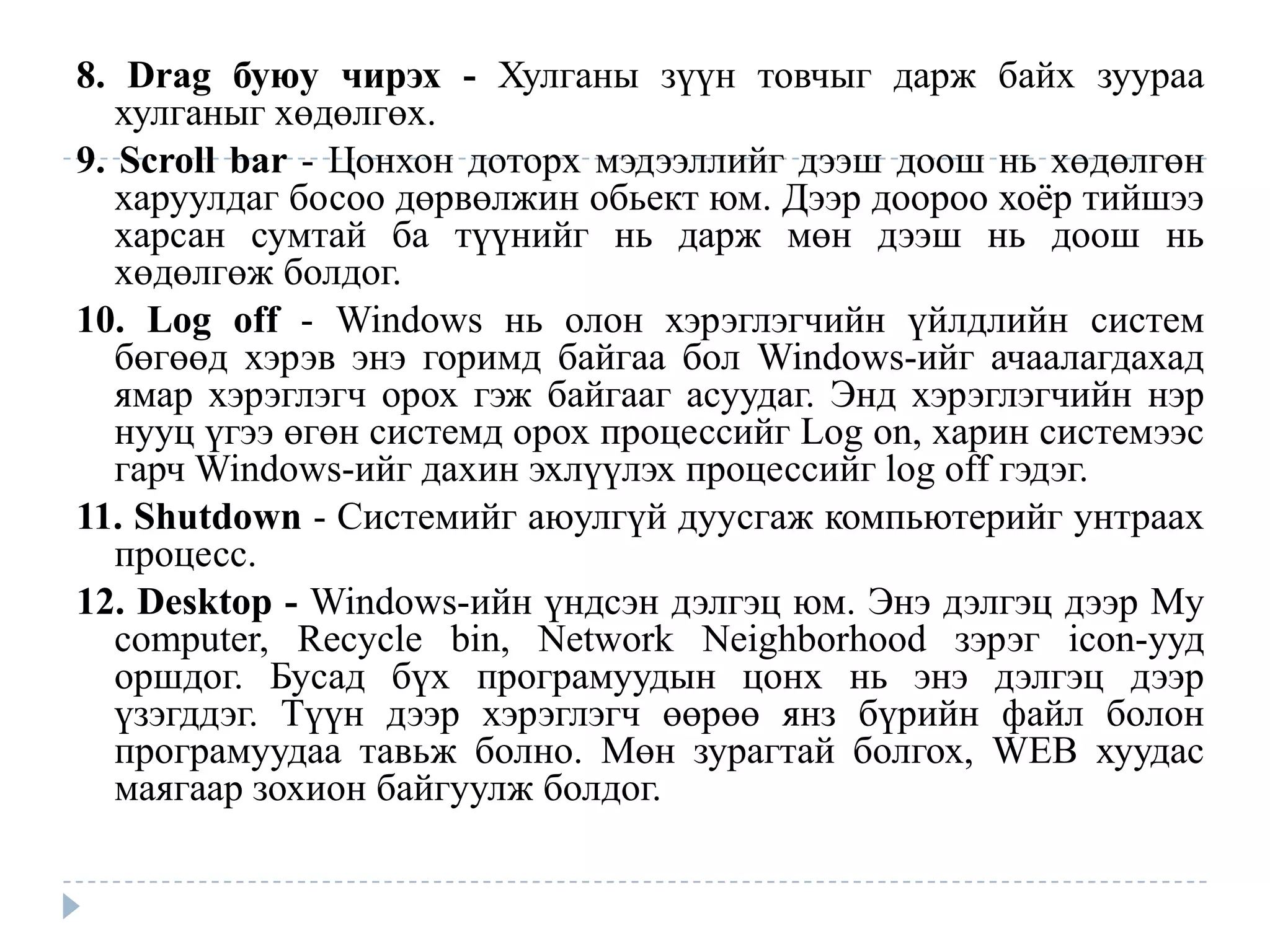 8. Drag буюу чирэх - Хулганы зүүн товчыг дарж байх зуураа
   хулганыг хөдөлгөх.
9. Scroll bar - Цонхон доторх мэдээллийг дээш доош нь хөдөлгөн
   харуулдаг босоо дөрвөлжин обьект юм. Дээр доороо хоѐр тийшээ
   харсан сумтай ба түүнийг нь дарж мөн дээш нь доош нь
   хөдөлгөж болдог.
10. Log off - Windows нь олон хэрэглэгчийн үйлдлийн систем
   бөгөөд хэрэв энэ горимд байгаа бол Windows-ийг ачаалагдахад
   ямар хэрэглэгч орох гэж байгааг асуудаг. Энд хэрэглэгчийн нэр
   нууц үгээ өгөн системд орох процессийг Log on, харин системээс
   гарч Windows-ийг дахин эхлүүлэх процессийг log off гэдэг.
11. Shutdown - Системийг аюулгүй дуусгаж компьютерийг унтраах
   процесс.
12. Desktop - Windows-ийн үндсэн дэлгэц юм. Энэ дэлгэц дээр My
   computer, Recycle bin, Network Neighborhood зэрэг icon-ууд
   оршдог. Бусад бүх програмуудын цонх нь энэ дэлгэц дээр
   үзэгддэг. Түүн дээр хэрэглэгч өөрөө янз бүрийн файл болон
   програмуудаа тавьж болно. Мөн зурагтай болгох, WEB хуудас
   маягаар зохион байгуулж болдог.
 