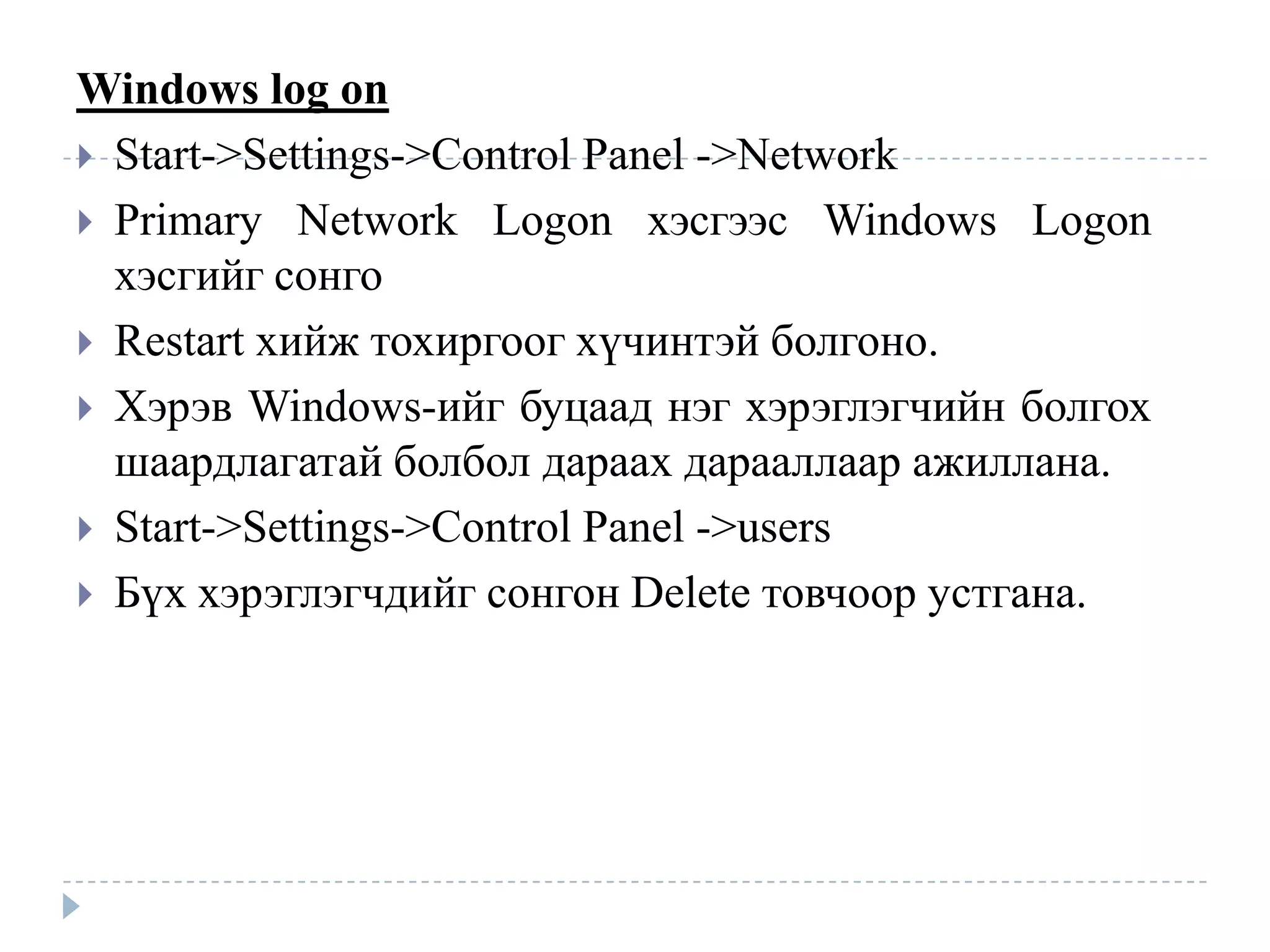 Windows log on
 Start->Settings->Control Panel ->Network
 Primary Network Logon хэсгээс Windows Logon
  хэсгийг сонго
 Restart хийж тохиргоог хүчинтэй болгоно.
 Хэрэв Windows-ийг буцаад нэг хэрэглэгчийн болгох
  шаардлагатай болбол дараах дарааллаар ажиллана.
 Start->Settings->Control Panel ->users
 Бүх хэрэглэгчдийг сонгон Delete товчоор устгана.
 