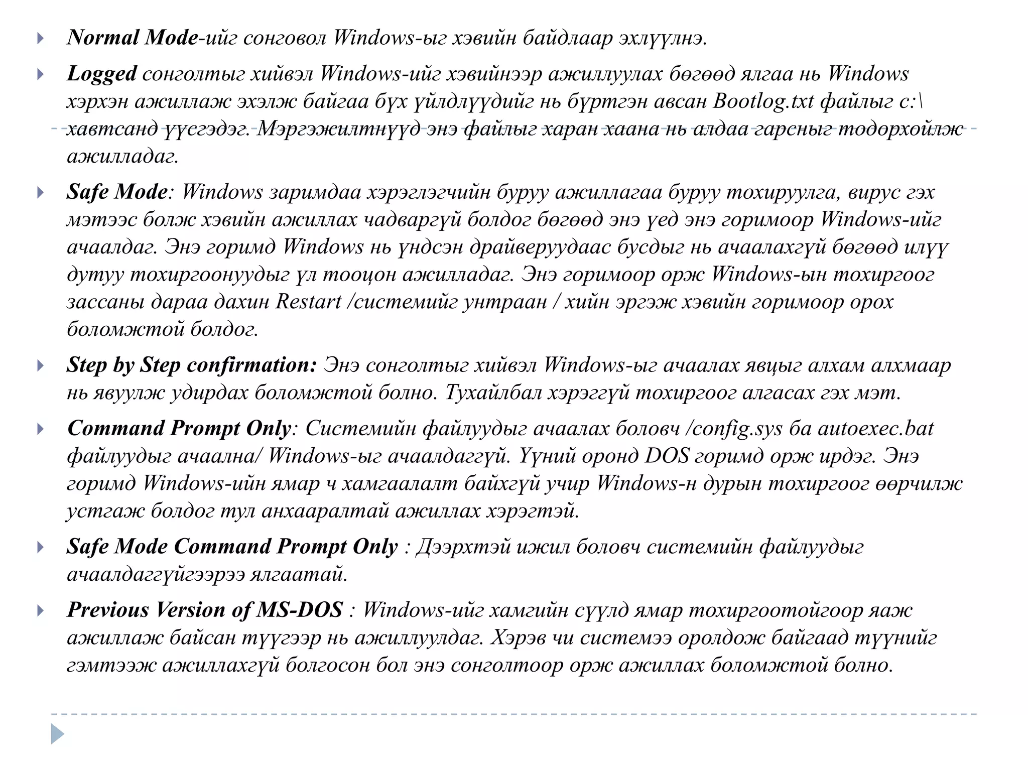    Normal Mode-ийг сонговол Windows-ыг хэвийн байдлаар эхлүүлнэ.
   Logged сонголтыг хийвэл Windows-ийг хэвийнээр ажиллуулах бөгөөд ялгаа нь Windows
    хэрхэн ажиллаж эхэлж байгаа бүх үйлдлүүдийг нь бүртгэн авсан Bootlog.txt файлыг c:
    хавтсанд үүсгэдэг. Мэргэжилтнүүд энэ файлыг харан хаана нь алдаа гарсныг тодорхойлж
    ажилладаг.
   Safe Mode: Windows заримдаа хэрэглэгчийн буруу ажиллагаа буруу тохируулга, вирус гэх
    мэтээс болж хэвийн ажиллах чадваргүй болдог бөгөөд энэ үед энэ горимоор Windows-ийг
    ачаалдаг. Энэ горимд Windows нь үндсэн драйверуудаас бусдыг нь ачаалахгүй бөгөөд илүү
    дутуу тохиргоонуудыг үл тооцон ажилладаг. Энэ горимоор орж Windows-ын тохиргоог
    зассаны дараа дахин Restart /системийг унтраан / хийн эргэж хэвийн горимоор орох
    боломжтой болдог.
   Step by Step confirmation: Энэ сонголтыг хийвэл Windows-ыг ачаалах явцыг алхам алхмаар
    нь явуулж удирдах боломжтой болно. Тухайлбал хэрэггүй тохиргоог алгасах гэх мэт.
   Command Prompt Only: Системийн файлуудыг ачаалах боловч /config.sys ба autoexec.bat
    файлуудыг ачаална/ Windows-ыг ачаалдаггүй. Үүний оронд DOS горимд орж ирдэг. Энэ
    горимд Windows-ийн ямар ч хамгаалалт байхгүй учир Windows-н дурын тохиргоог өөрчилж
    устгаж болдог тул анхааралтай ажиллах хэрэгтэй.
   Safe Mode Command Prompt Only : Дээрхтэй ижил боловч системийн файлуудыг
    ачаалдаггүйгээрээ ялгаатай.
   Previous Version of MS-DOS : Windows-ийг хамгийн сүүлд ямар тохиргоотойгоор яаж
    ажиллаж байсан түүгээр нь ажиллуулдаг. Хэрэв чи системээ оролдож байгаад түүнийг
    гэмтээж ажиллахгүй болгосон бол энэ сонголтоор орж ажиллах боломжтой болно.
 