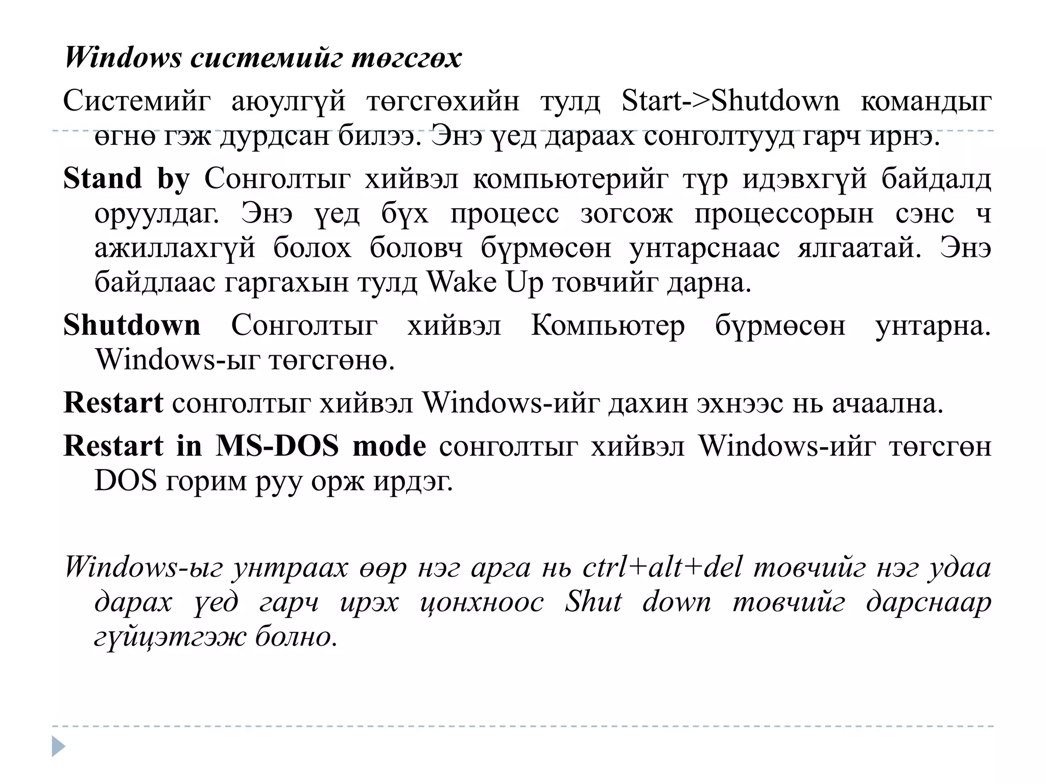 Windows системийг төгсгөх
Системийг аюулгүй төгсгөхийн тулд Start->Shutdown командыг
  өгнө гэж дурдсан билээ. Энэ үед дараах сонголтууд гарч ирнэ.
Stand by Сонголтыг хийвэл компьютерийг түр идэвхгүй байдалд
  оруулдаг. Энэ үед бүх процесс зогсож процессорын сэнс ч
  ажиллахгүй болох боловч бүрмөсөн унтарснаас ялгаатай. Энэ
  байдлаас гаргахын тулд Wake Up товчийг дарна.
Shutdown Сонголтыг хийвэл Компьютер бүрмөсөн унтарна.
  Windows-ыг төгсгөнө.
Restart сонголтыг хийвэл Windows-ийг дахин эхнээс нь ачаална.
Restart in MS-DOS mode сонголтыг хийвэл Windows-ийг төгсгөн
  DOS горим руу орж ирдэг.

Windows-ыг унтраах өөр нэг арга нь ctrl+alt+del товчийг нэг удаа
  дарах үед гарч ирэх цонхноос Shut down товчийг дарснаар
  гүйцэтгэж болно.
 