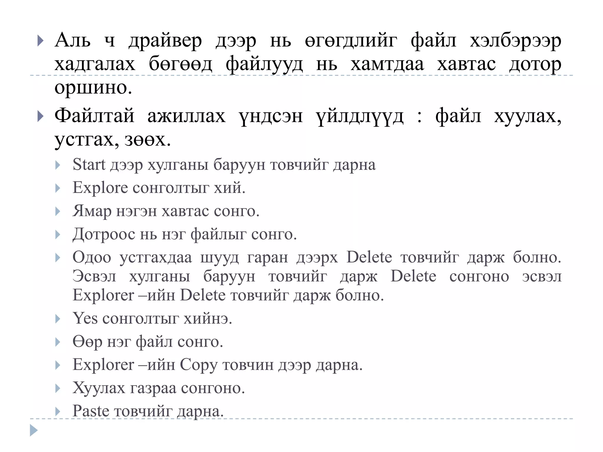    Аль ч драйвер дээр нь өгөгдлийг файл хэлбэрээр
    хадгалах бөгөөд файлууд нь хамтдаа хавтас дотор
    оршино.
   Файлтай ажиллах үндсэн үйлдлүүд : файл хуулах,
    устгах, зөөх.
       Start дээр хулганы баруун товчийг дарна
       Explore сонголтыг хий.
       Ямар нэгэн хавтас сонго.
       Дотроос нь нэг файлыг сонго.
       Одоо устгахдаа шууд гаран дээрх Delete товчийг дарж болно.
        Эсвэл хулганы баруун товчийг дарж Delete сонгоно эсвэл
        Explorer –ийн Delete товчийг дарж болно.
       Yes сонголтыг хийнэ.
       Өөр нэг файл сонго.
       Explorer –ийн Copy товчин дээр дарна.
       Хуулах газраа сонгоно.
       Paste товчийг дарна.
 
