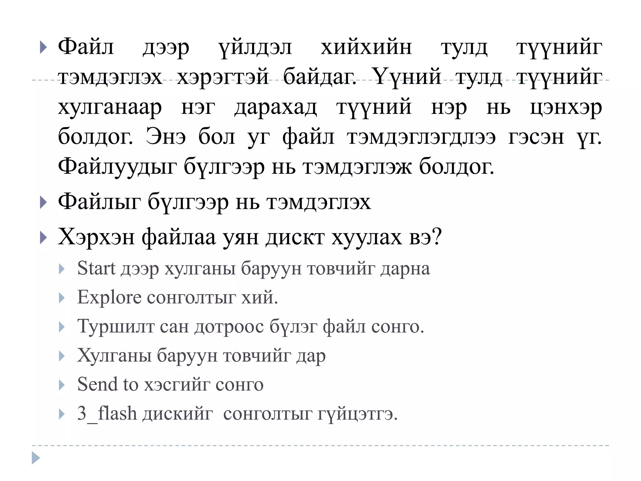    Файл дээр үйлдэл хийхийн тулд түүнийг
    тэмдэглэх хэрэгтэй байдаг. Үүний тулд түүнийг
    хулганаар нэг дарахад түүний нэр нь цэнхэр
    болдог. Энэ бол уг файл тэмдэглэгдлээ гэсэн үг.
    Файлуудыг бүлгээр нь тэмдэглэж болдог.
   Файлыг бүлгээр нь тэмдэглэх
   Хэрхэн файлаа уян дискт хуулах вэ?
       Start дээр хулганы баруун товчийг дарна
       Explore сонголтыг хий.
       Туршилт сан дотроос бүлэг файл сонго.
       Хулганы баруун товчийг дар
       Send to хэсгийг сонго
       3_flash дискийг сонголтыг гүйцэтгэ.
 