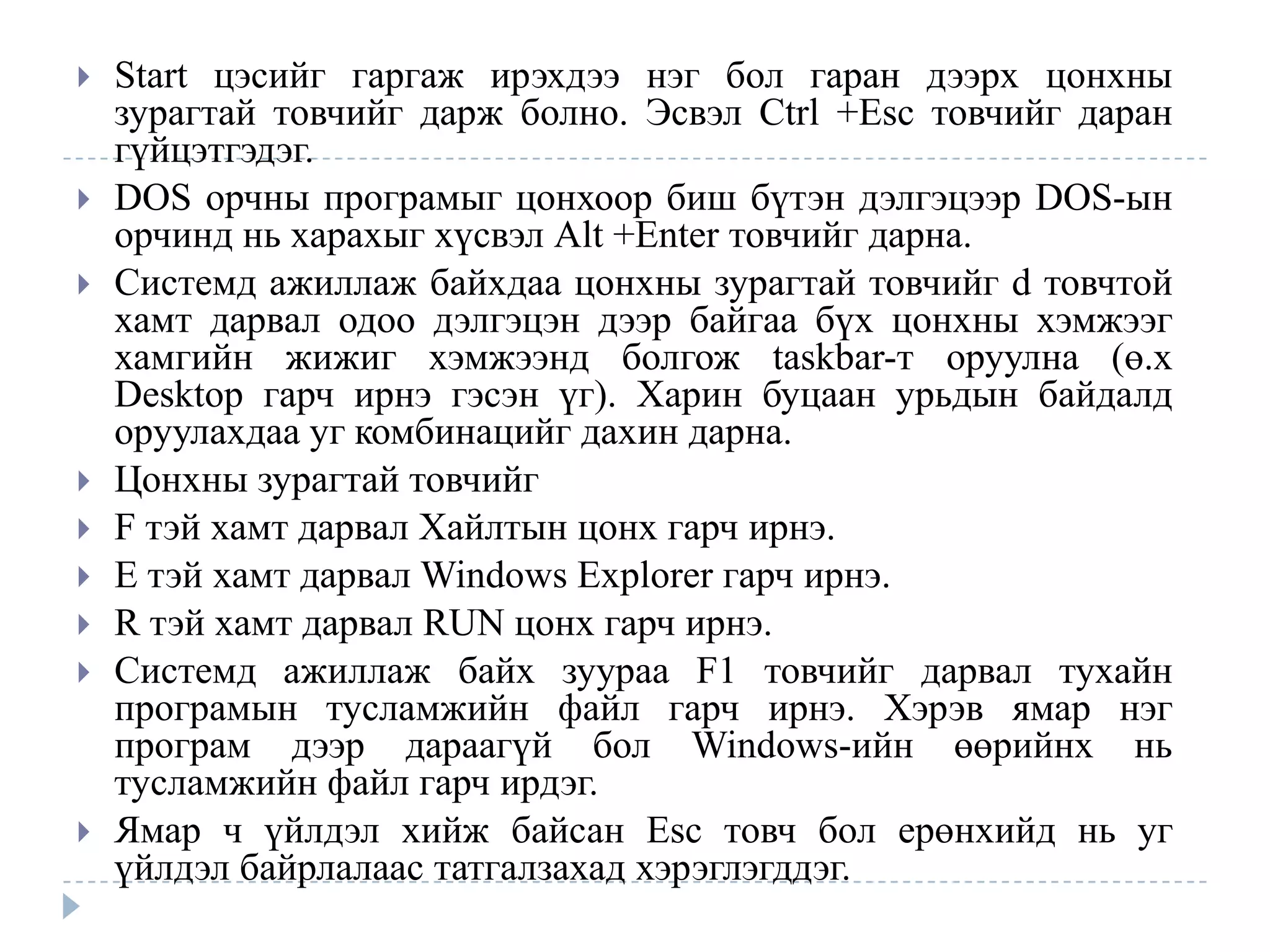    Start цэсийг гаргаж ирэхдээ нэг бол гаран дээрх цонхны
    зурагтай товчийг дарж болно. Эсвэл Сtrl +Esc товчийг даран
    гүйцэтгэдэг.
   DOS oрчны програмыг цонхоор биш бүтэн дэлгэцээр DOS-ын
    орчинд нь харахыг хүсвэл Аlt +Enter товчийг дарна.
   Системд ажиллаж байхдаа цонхны зурагтай товчийг d товчтой
    хамт дарвал одоо дэлгэцэн дээр байгаа бүх цонхны хэмжээг
    хамгийн жижиг хэмжээнд болгож taskbar-т оруулна (ө.х
    Desktop гарч ирнэ гэсэн үг). Харин буцаан урьдын байдалд
    оруулахдаа уг комбинацийг дахин дарна.
   Цонхны зурагтай товчийг
   F тэй хамт дарвал Хайлтын цонх гарч ирнэ.
   E тэй хамт дарвал Windows Explorer гарч ирнэ.
   R тэй хамт дарвал RUN цонх гарч ирнэ.
   Системд ажиллаж байх зуураа F1 товчийг дарвал тухайн
    програмын тусламжийн файл гарч ирнэ. Хэрэв ямар нэг
    програм дээр дараагүй бол Windows-ийн өөрийнх нь
    тусламжийн файл гарч ирдэг.
   Ямар ч үйлдэл хийж байсан Esc товч бол ерөнхийд нь уг
    үйлдэл байрлалаас татгалзахад хэрэглэгддэг.
 
