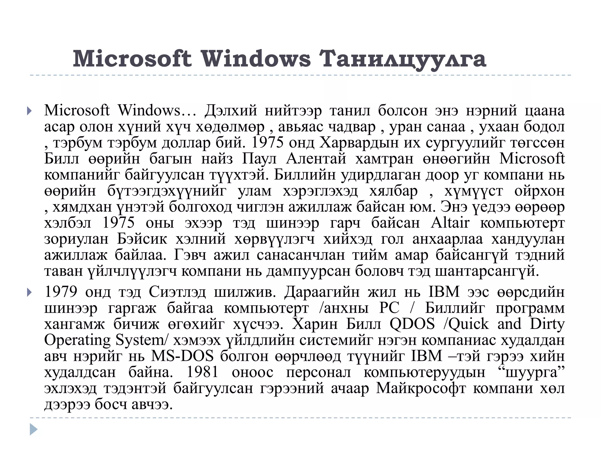 Microsoft Windows Танилцуулга

   Microsoft Windows… Дэлхий нийтээр танил болсон энэ нэрний цаана
    асар олон хүний хүч хөдөлмөр , авьяас чадвар , уран санаа , ухаан бодол
    , тэрбум тэрбум доллар бий. 1975 онд Харвардын их сургуулийг төгссөн
    Билл өөрийн багын найз Паул Алентай хамтран өнөөгийн Microsoft
    компанийг байгуулсан түүхтэй. Биллийн удирдлаган доор уг компани нь
    өөрийн бүтээгдэхүүнийг улам хэрэглэхэд хялбар , хүмүүст ойрхон
    , хямдхан үнэтэй болгоход чиглэн ажиллаж байсан юм. Энэ үедээ өөрөөр
    хэлбэл 1975 оны эхээр тэд шинээр гарч байсан Altair компьютерт
    зориулан Бэйсик хэлний хөрвүүлэгч хийхэд гол анхаарлаа хандуулан
    ажиллаж байлаа. Гэвч ажил санасанчлан тийм амар байсангүй тэдний
    таван үйлчлүүлэгч компани нь дампуурсан боловч тэд шантарсангүй.
   1979 онд тэд Сиэтлэд шилжив. Дараагийн жил нь IBM ээс өөрсдийн
    шинээр гаргаж байгаа компьютерт /анхны PC / Биллийг программ
    хангамж бичиж өгөхийг хүсчээ. Харин Билл QDOS /Quick and Dirty
    Operating System/ хэмээх үйлдлийн системийг нэгэн компаниас худалдан
    авч нэрийг нь MS-DOS болгон өөрчлөөд түүнийг IBM –тэй гэрээ хийн
    худалдсан байна. 1981 оноос персонал компьютеруудын “шуурга”
    эхлэхэд тэдэнтэй байгуулсан гэрээний ачаар Майкрософт компани хөл
    дээрээ босч авчээ.
 