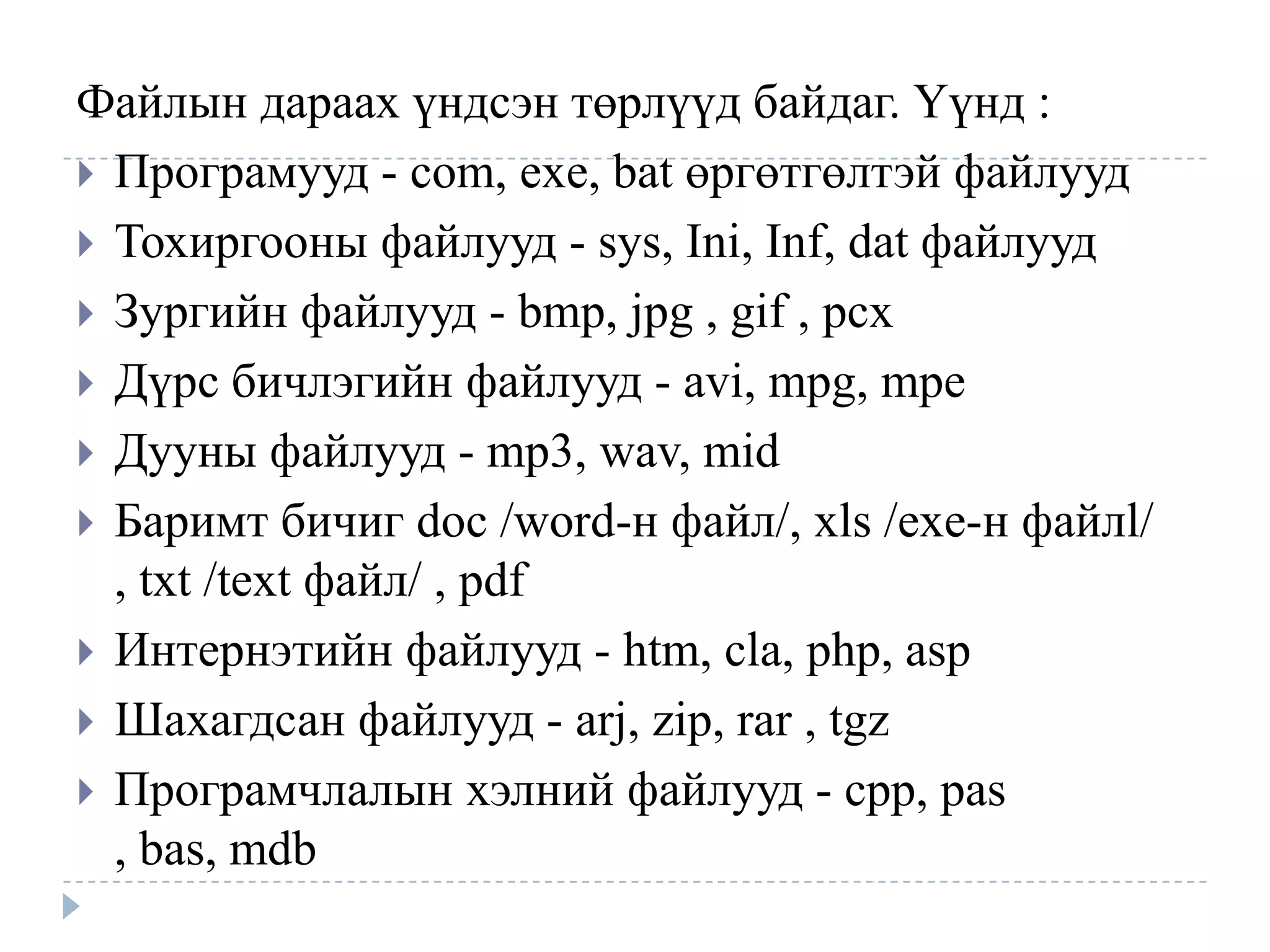 Файлын дараах үндсэн төрлүүд байдаг. Үүнд :
 Програмууд - com, exe, bat өргөтгөлтэй файлууд
 Тохиргооны файлууд - sys, Ini, Inf, dat файлууд
 Зургийн файлууд - bmp, jpg , gif , pcx
 Дүрс бичлэгийн файлууд - avi, mpg, mpe
 Дууны файлууд - mp3, wav, mid
 Баримт бичиг doc /word-н файл/, xls /exe-н файлl/
  , txt /text файл/ , pdf
 Интернэтийн файлууд - htm, cla, php, asp
 Шахагдсан файлууд - arj, zip, rar , tgz
 Програмчлалын хэлний файлууд - cpp, pas
  , bas, mdb
 