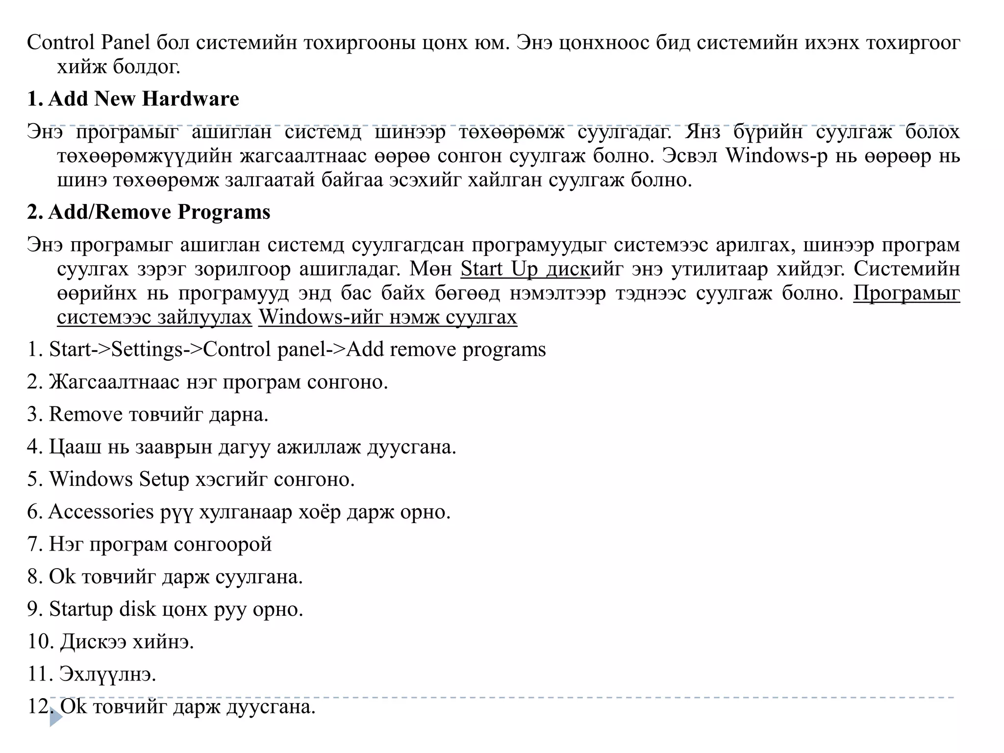 Control Panel бол системийн тохиргооны цонх юм. Энэ цонхноос бид системийн ихэнх тохиргоог
    хийж болдог.
1. Add New Hardware
Энэ програмыг ашиглан системд шинээр төхөөрөмж суулгадаг. Янз бүрийн суулгаж болох
    төхөөрөмжүүдийн жагсаалтнаас өөрөө сонгон суулгаж болно. Эсвэл Windows-р нь өөрөөр нь
    шинэ төхөөрөмж залгаатай байгаа эсэхийг хайлган суулгаж болно.
2. Add/Remove Programs
Энэ програмыг ашиглан системд суулгагдсан програмуудыг системээс арилгах, шинээр програм
    суулгах зэрэг зорилгоор ашигладаг. Мөн Start Up дискийг энэ утилитаар хийдэг. Системийн
    өөрийнх нь програмууд энд бас байх бөгөөд нэмэлтээр тэднээс суулгаж болно. Програмыг
    системээс зайлуулах Windows-ийг нэмж суулгах
1. Start->Settings->Control panel->Add remove programs
2. Жагсаалтнаас нэг програм сонгоно.
3. Remove товчийг дарна.
4. Цааш нь зааврын дагуу ажиллаж дуусгана.
5. Windows Setup хэсгийг сонгоно.
6. Accessories рүү хулганаар хоѐр дарж орно.
7. Нэг програм сонгоорой
8. Ok товчийг дарж суулгана.
9. Startup disk цонх руу орно.
10. Дискээ хийнэ.
11. Эхлүүлнэ.
12. Ok товчийг дарж дуусгана.
 