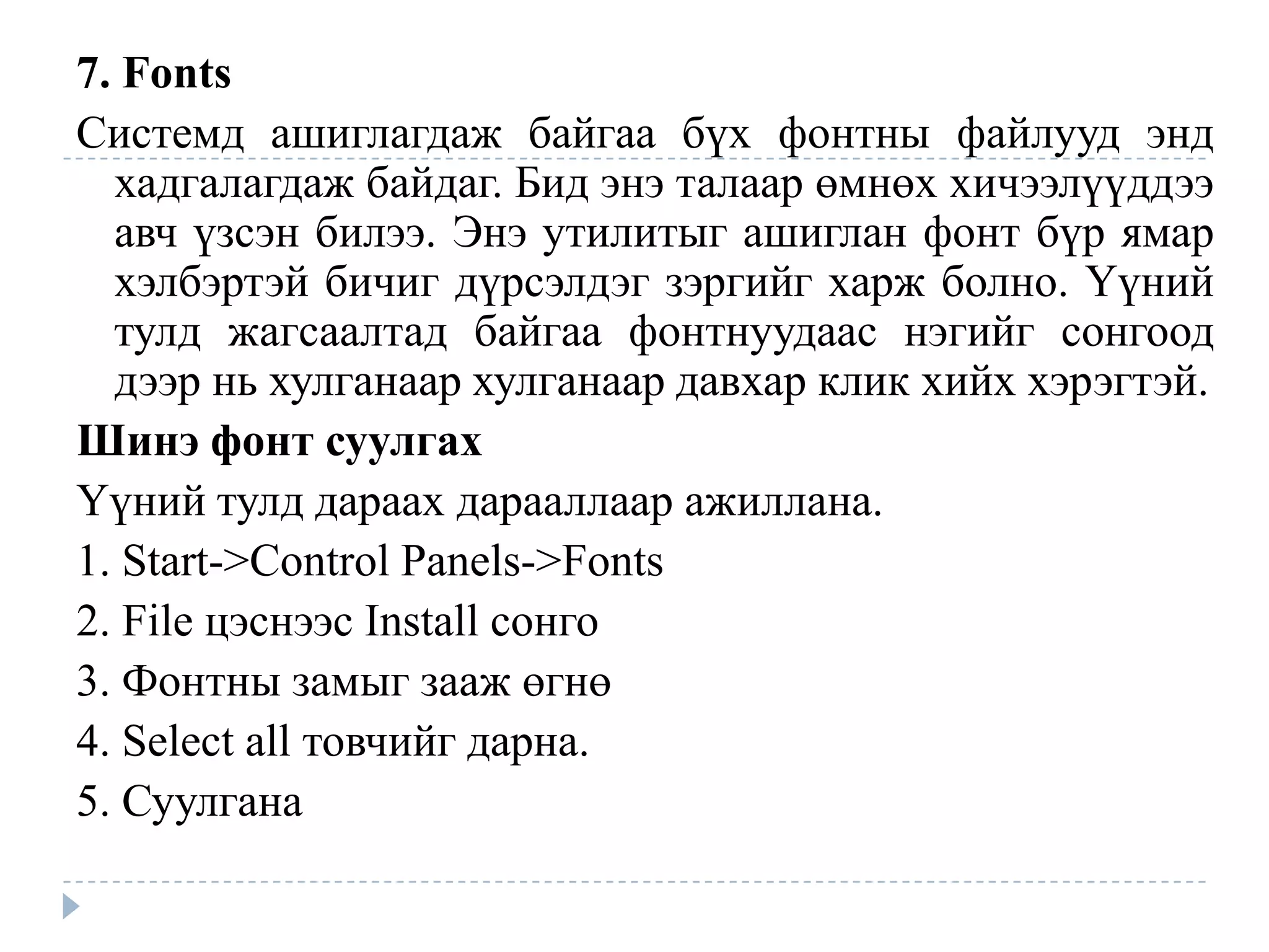 7. Fonts
Системд ашиглагдаж байгаа бүх фонтны файлууд энд
  хадгалагдаж байдаг. Бид энэ талаар өмнөх хичээлүүддээ
  авч үзсэн билээ. Энэ утилитыг ашиглан фонт бүр ямар
  хэлбэртэй бичиг дүрсэлдэг зэргийг харж болно. Үүний
  тулд жагсаалтад байгаа фонтнуудаас нэгийг сонгоод
  дээр нь хулганаар хулганаар давхар клик хийх хэрэгтэй.
Шинэ фонт суулгах
Үүний тулд дараах дарааллаар ажиллана.
1. Start->Control Panels->Fonts
2. File цэснээс Install сонго
3. Фонтны замыг зааж өгнө
4. Select all товчийг дарна.
5. Суулгана
 