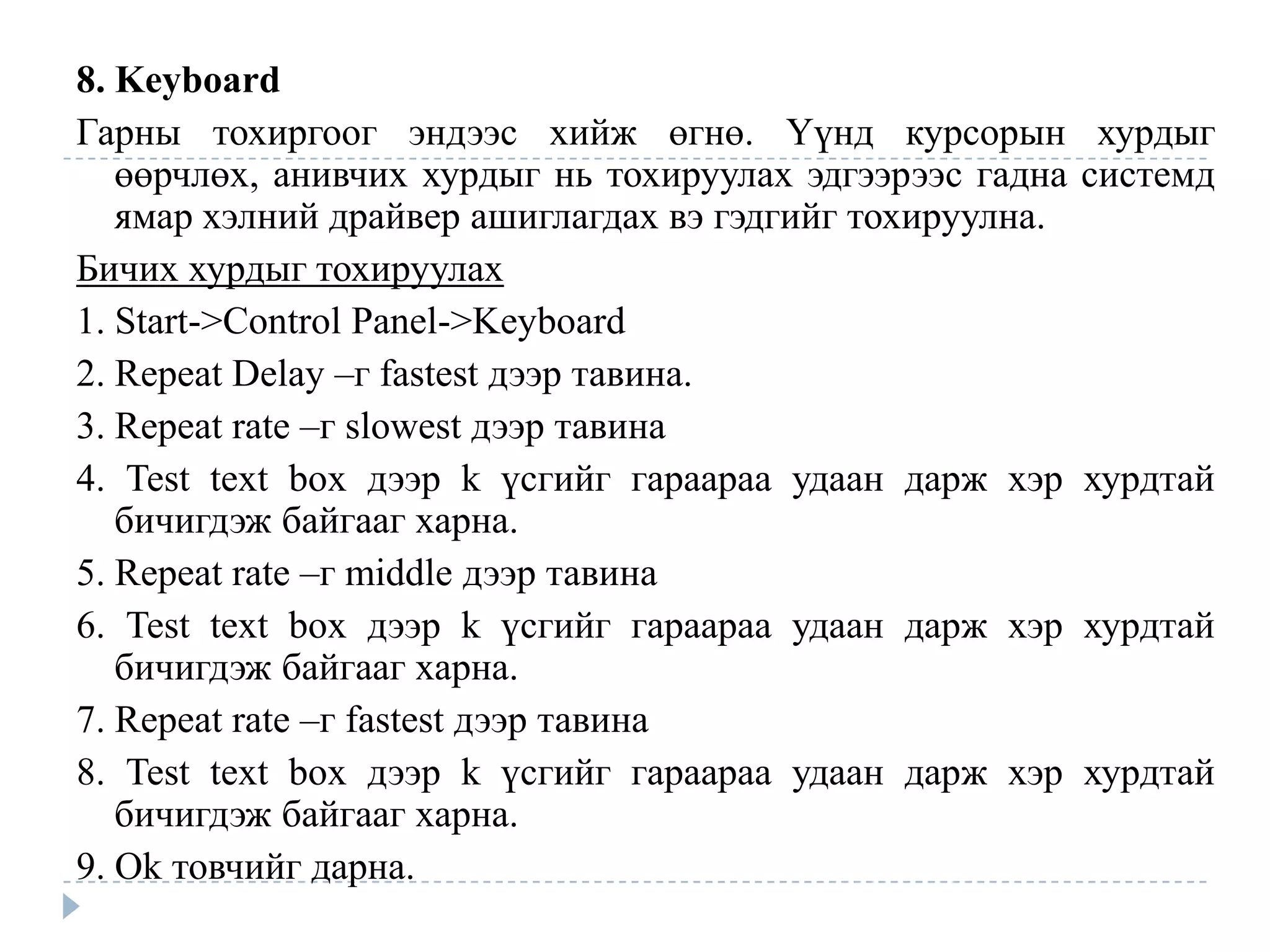 8. Keyboard
Гарны тохиргоог эндээс хийж өгнө. Үүнд курсорын             хурдыг
   өөрчлөх, анивчих хурдыг нь тохируулах эдгээрээс гадна   системд
   ямар хэлний драйвер ашиглагдах вэ гэдгийг тохируулна.
Бичих хурдыг тохируулах
1. Start->Control Panel->Keyboard
2. Repeat Delay –г fastest дээр тавина.
3. Repeat rate –г slowest дээр тавина
4. Test text box дээр k үсгийг гараараа удаан дарж хэр     хурдтай
   бичигдэж байгааг харна.
5. Repeat rate –г middle дээр тавина
6. Test text box дээр k үсгийг гараараа удаан дарж хэр     хурдтай
   бичигдэж байгааг харна.
7. Repeat rate –г fastest дээр тавина
8. Test text box дээр k үсгийг гараараа удаан дарж хэр     хурдтай
   бичигдэж байгааг харна.
9. Ok товчийг дарна.
 