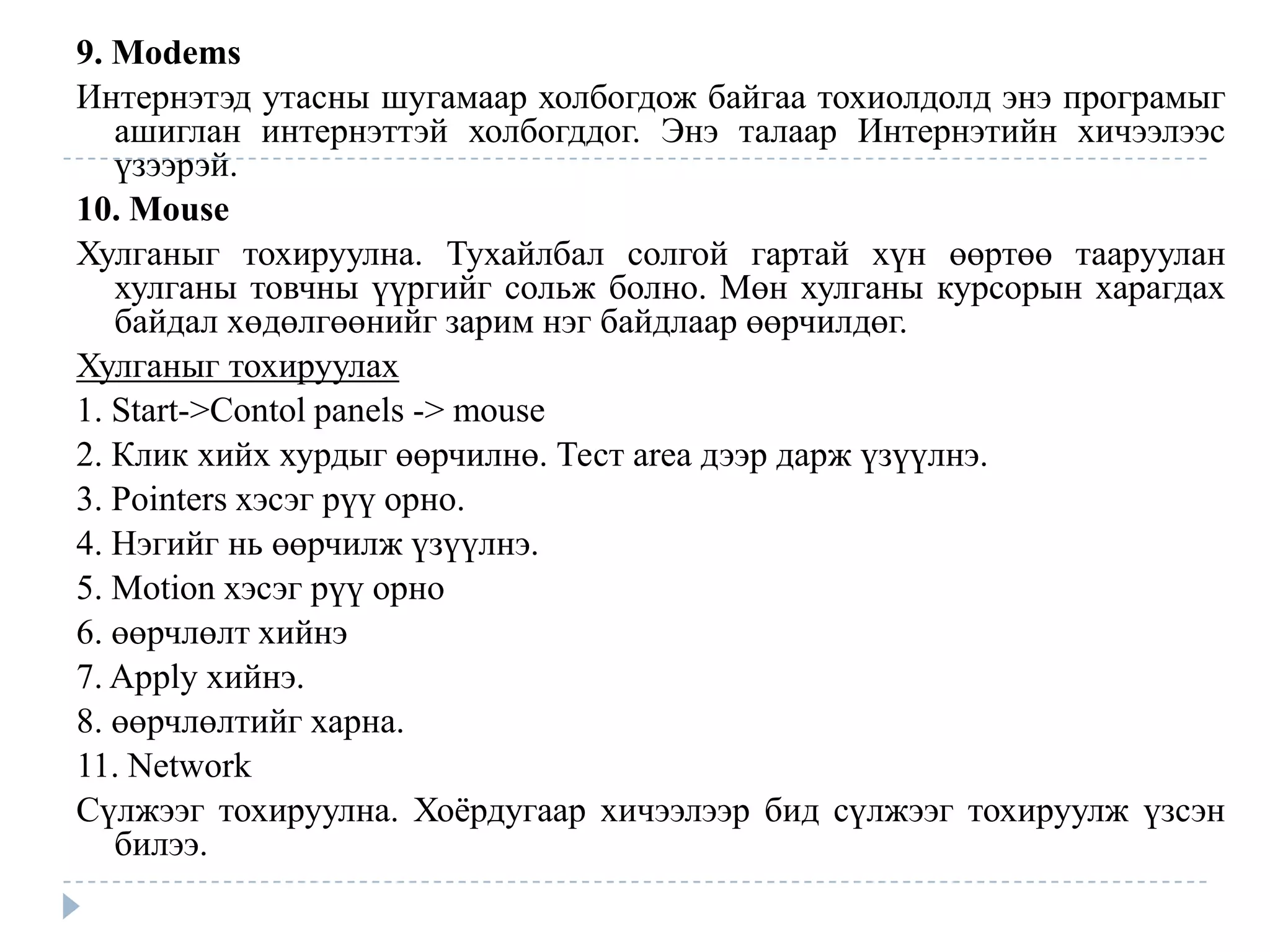 9. Modems
Интернэтэд утасны шугамаар холбогдож байгаа тохиолдолд энэ програмыг
   ашиглан интернэттэй холбогддог. Энэ талаар Интернэтийн хичээлээс
   үзээрэй.
10. Mouse
Хулганыг тохируулна. Тухайлбал солгой гартай хүн өөртөө тааруулан
   хулганы товчны үүргийг сольж болно. Мөн хулганы курсорын харагдах
   байдал хөдөлгөөнийг зарим нэг байдлаар өөрчилдөг.
Хулганыг тохируулах
1. Start->Contol panels -> mouse
2. Клик хийх хурдыг өөрчилнө. Тест area дээр дарж үзүүлнэ.
3. Pointers хэсэг рүү орно.
4. Нэгийг нь өөрчилж үзүүлнэ.
5. Motion хэсэг рүү орно
6. өөрчлөлт хийнэ
7. Apply хийнэ.
8. өөрчлөлтийг харна.
11. Network
Сүлжээг тохируулна. Хоѐрдугаар хичээлээр бид сүлжээг тохируулж үзсэн
   билээ.
 