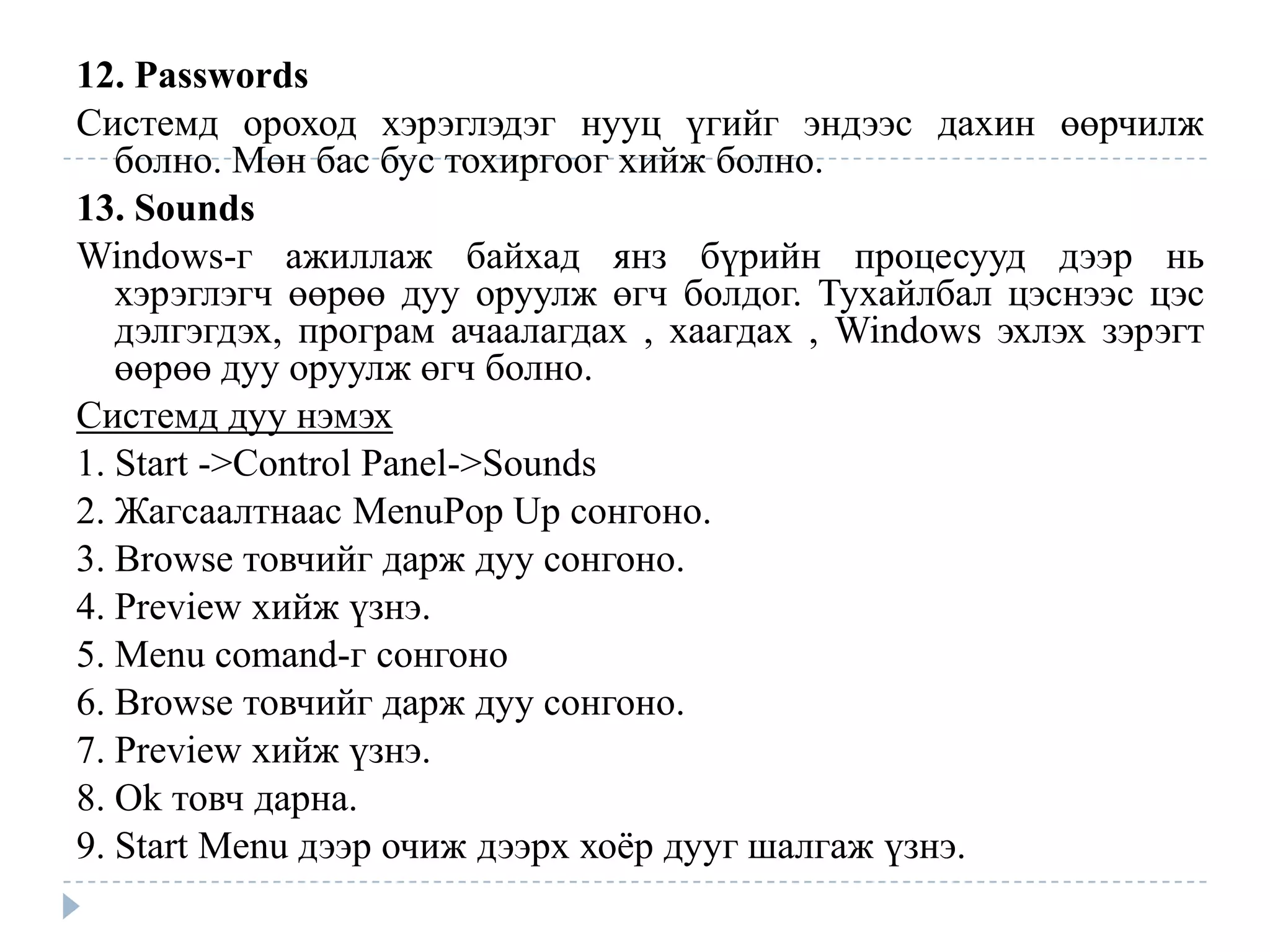 12. Passwords
Системд ороход хэрэглэдэг нууц үгийг эндээс дахин өөрчилж
   болно. Мөн бас бус тохиргоог хийж болно.
13. Sounds
Windows-г ажиллаж байхад янз бүрийн процесууд дээр нь
   хэрэглэгч өөрөө дуу оруулж өгч болдог. Тухайлбал цэснээс цэс
   дэлгэгдэх, програм ачаалагдах , хаагдах , Windows эхлэх зэрэгт
   өөрөө дуу оруулж өгч болно.
Системд дуу нэмэх
1. Start ->Control Panel->Sounds
2. Жагсаалтнаас MenuPop Up сонгоно.
3. Browse товчийг дарж дуу сонгоно.
4. Preview хийж үзнэ.
5. Menu comand-г сонгоно
6. Browse товчийг дарж дуу сонгоно.
7. Preview хийж үзнэ.
8. Ok товч дарна.
9. Start Menu дээр очиж дээрх хоѐр дууг шалгаж үзнэ.
 