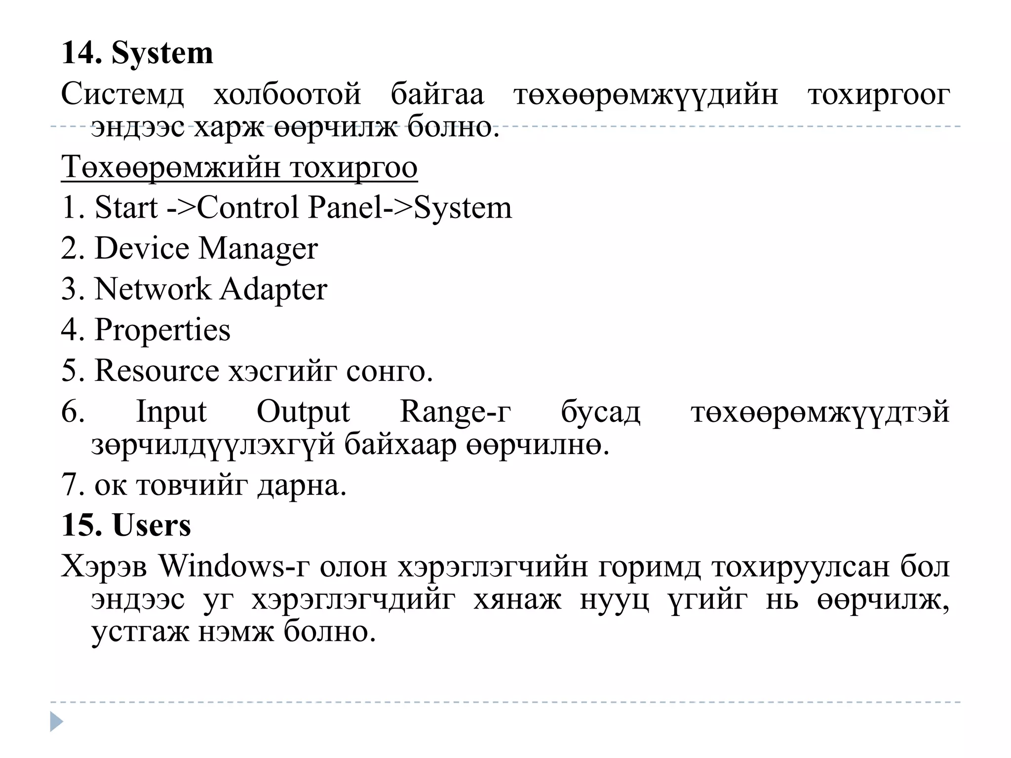 14. System
Системд холбоотой байгаа төхөөрөмжүүдийн тохиргоог
   эндээс харж өөрчилж болно.
Төхөөрөмжийн тохиргоо
1. Start ->Control Panel->System
2. Device Manager
3. Network Adapter
4. Properties
5. Resource хэсгийг сонго.
6. Input Output Range-г бусад төхөөрөмжүүдтэй
   зөрчилдүүлэхгүй байхаар өөрчилнө.
7. ок товчийг дарна.
15. Users
Хэрэв Windows-г олон хэрэглэгчийн горимд тохируулсан бол
   эндээс уг хэрэглэгчдийг хянаж нууц үгийг нь өөрчилж,
   устгаж нэмж болно.
 
