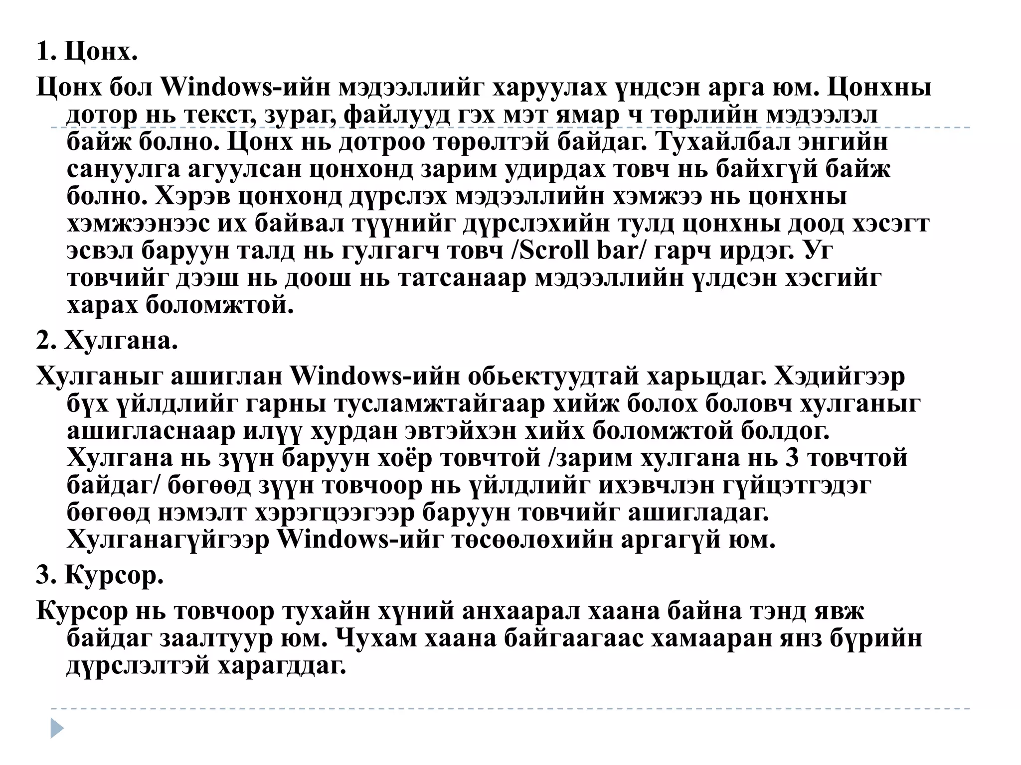 1. Цонх.
Цонх бол Windows-ийн мэдээллийг харуулах үндсэн арга юм. Цонхны
   дотор нь текст, зураг, файлууд гэх мэт ямар ч төрлийн мэдээлэл
   байж болно. Цонх нь дотроо төрөлтэй байдаг. Тухайлбал энгийн
   сануулга агуулсан цонхонд зарим удирдах товч нь байхгүй байж
   болно. Хэрэв цонхонд дүрслэх мэдээллийн хэмжээ нь цонхны
   хэмжээнээс их байвал түүнийг дүрслэхийн тулд цонхны доод хэсэгт
   эсвэл баруун талд нь гулгагч товч /Scroll bar/ гарч ирдэг. Уг
   товчийг дээш нь доош нь татсанаар мэдээллийн үлдсэн хэсгийг
   харах боломжтой.
2. Хулгана.
Хулганыг ашиглан Windows-ийн обьектуудтай харьцдаг. Хэдийгээр
   бүх үйлдлийг гарны тусламжтайгаар хийж болох боловч хулганыг
   ашигласнаар илүү хурдан эвтэйхэн хийх боломжтой болдог.
   Хулгана нь зүүн баруун хоѐр товчтой /зарим хулгана нь 3 товчтой
   байдаг/ бөгөөд зүүн товчоор нь үйлдлийг ихэвчлэн гүйцэтгэдэг
   бөгөөд нэмэлт хэрэгцээгээр баруун товчийг ашигладаг.
   Хулганагүйгээр Windows-ийг төсөөлөхийн аргагүй юм.
3. Курсор.
Курсор нь товчоор тухайн хүний анхаарал хаана байна тэнд явж
   байдаг заалтуур юм. Чухам хаана байгаагаас хамааран янз бүрийн
   дүрслэлтэй харагддаг.
 