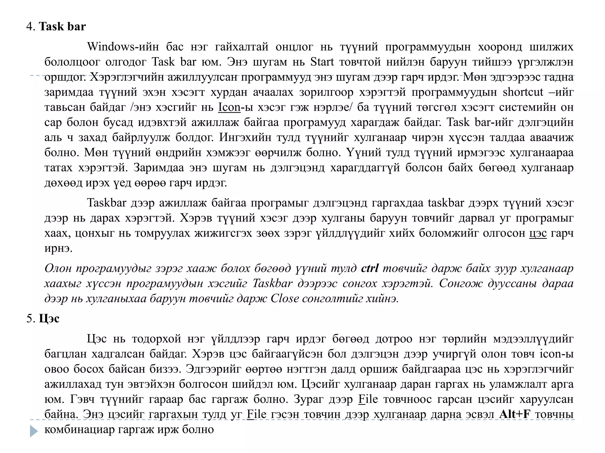 4. Task bar
           Windows-ийн бас нэг гайхалтай онцлог нь түүний программуудын хооронд шилжих
   бололцоог олгодог Task bar юм. Энэ шугам нь Start товчтой нийлэн баруун тийшээ үргэлжлэн
   оршдог. Хэрэглэгчийн ажиллуулсан программууд энэ шугам дээр гарч ирдэг. Мөн эдгээрээс гадна
   заримдаа түүний эхэн хэсэгт хурдан ачаалах зорилгоор хэрэгтэй программуудын shortcut –ийг
   тавьсан байдаг /энэ хэсгийг нь Icon-ы хэсэг гэж нэрлэе/ ба түүний төгсгөл хэсэгт системийн он
   сар болон бусад идэвхтэй ажиллаж байгаа програмууд харагдаж байдаг. Task bar-ийг дэлгэцийн
   аль ч захад байрлуулж болдог. Ингэхийн тулд түүнийг хулганаар чирэн хүссэн талдаа аваачиж
   болно. Мөн түүний өндрийн хэмжээг өөрчилж болно. Үүний тулд түүний ирмэгээс хулганаараа
   татах хэрэгтэй. Заримдаа энэ шугам нь дэлгэцэнд харагддаггүй болсон байх бөгөөд хулганаар
   дөхөөд ирэх үед өөрөө гарч ирдэг.
           Taskbar дээр ажиллаж байгаа програмыг дэлгэцэнд гаргахдаа taskbar дээрх түүний хэсэг
   дээр нь дарах хэрэгтэй. Хэрэв түүний хэсэг дээр хулганы баруун товчийг дарвал уг програмыг
   хаах, цонхыг нь томруулах жижигсгэх зөөх зэрэг үйлдлүүдийг хийх боломжийг олгосон цэс гарч
   ирнэ.
   Олон програмуудыг зэрэг хааж болох бөгөөд үүний тулд ctrl товчийг дарж байх зуур хулганаар
   хаахыг хүссэн програмуудын хэсгийг Taskbar дээрээс сонгох хэрэгтэй. Сонгож дууссаны дараа
   дээр нь хулганыхаа баруун товчийг дарж Close сонголтийг хийнэ.
5. Цэс
          Цэс нь тодорхой нэг үйлдлээр гарч ирдэг бөгөөд дотроо нэг төрлийн мэдээллүүдийг
   багцлан хадгалсан байдаг. Хэрэв цэс байгаагүйсэн бол дэлгэцэн дээр учиргүй олон товч icon-ы
   овоо босох байсан бизээ. Эдгээрийг өөртөө нэгтгэн далд оршиж байдгаараа цэс нь хэрэглэгчийг
   ажиллахад тун эвтэйхэн болгосон шийдэл юм. Цэсийг хулганаар даран гаргах нь уламжлалт арга
   юм. Гэвч түүнийг гараар бас гаргаж болно. Зураг дээр File товчноос гарсан цэсийг харуулсан
   байна. Энэ цэсийг гаргахын тулд уг File гэсэн товчин дээр хулганаар дарна эсвэл Alt+F товчны
   комбинациар гаргаж ирж болно
 