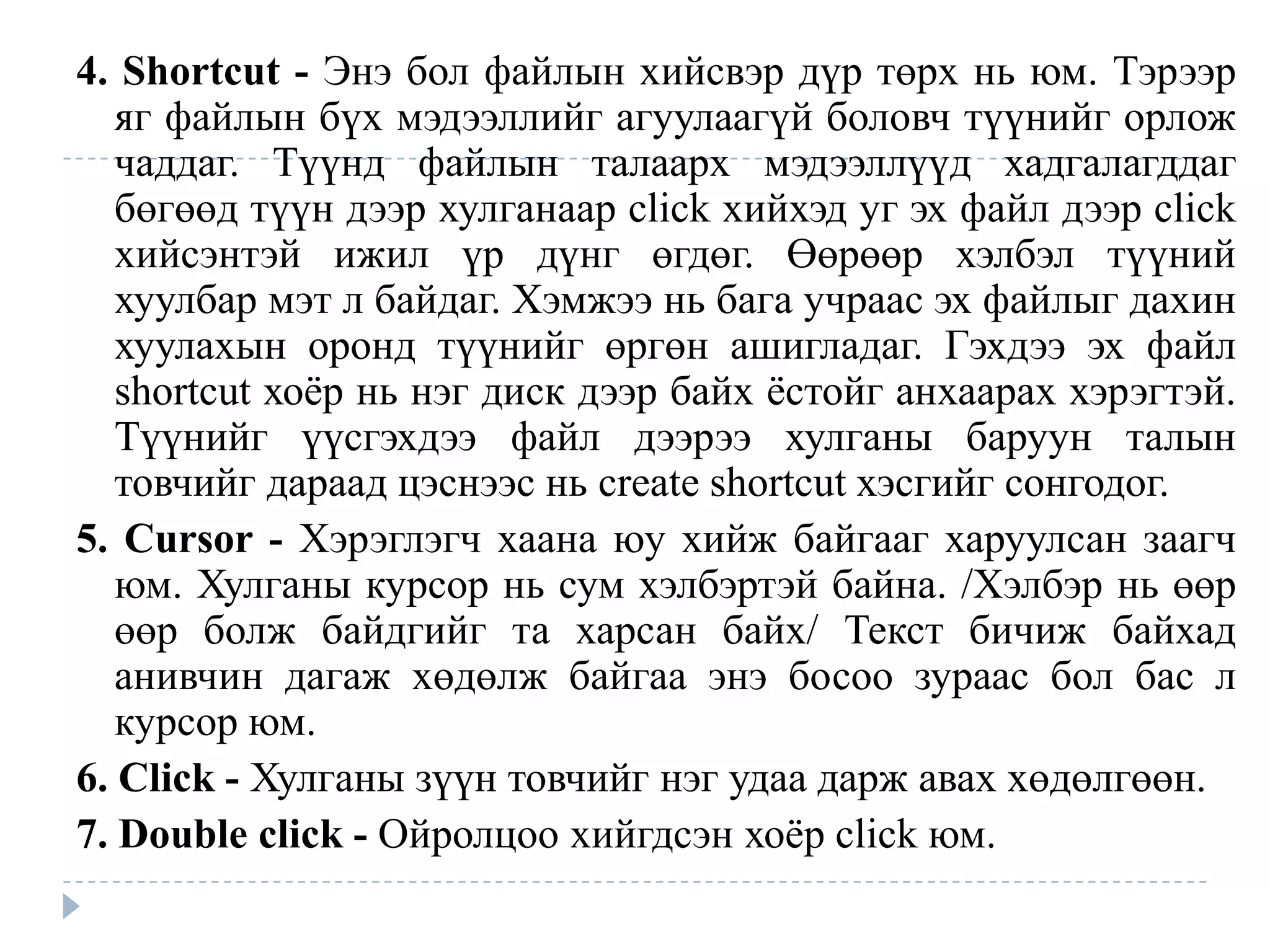 4. Shortcut - Энэ бол файлын хийсвэр дүр төрх нь юм. Тэрээр
   яг файлын бүх мэдээллийг агуулаагүй боловч түүнийг орлож
   чаддаг. Түүнд файлын талаарх мэдээллүүд хадгалагддаг
   бөгөөд түүн дээр хулганаар click хийхэд уг эх файл дээр click
   хийсэнтэй ижил үр дүнг өгдөг. Өөрөөр хэлбэл түүний
   хуулбар мэт л байдаг. Хэмжээ нь бага учраас эх файлыг дахин
   хуулахын оронд түүнийг өргөн ашигладаг. Гэхдээ эх файл
   shortcut хоѐр нь нэг диск дээр байх ѐстойг анхаарах хэрэгтэй.
   Түүнийг үүсгэхдээ файл дээрээ хулганы баруун талын
   товчийг дараад цэснээс нь create shortcut хэсгийг сонгодог.
5. Cursor - Хэрэглэгч хаана юу хийж байгааг харуулсан заагч
   юм. Хулганы курсор нь сум хэлбэртэй байна. /Хэлбэр нь өөр
   өөр болж байдгийг та харсан байх/ Текст бичиж байхад
   анивчин дагаж хөдөлж байгаа энэ босоо зураас бол бас л
   курсор юм.
6. Click - Хулганы зүүн товчийг нэг удаа дарж авах хөдөлгөөн.
7. Double click - Ойролцоо хийгдсэн хоѐр click юм.
 