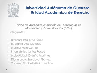 Universidad Autónoma de Guerrero 
Unidad Académica de Derecho 
Unidad de Aprendizaje: Manejo de Tecnologías de 
Información y Comunicación (TIC’s) 
Integrantes: 
• Dyanara Pastor Antúnez 
• Estefanía Díaz Cisneros 
• Martha Valle Cantor 
• Ithcel de los Santos Roque 
• Malu Abigail Orduña Martínez 
• Diana Laura Sandoval Gómez 
• Vanessa Elizabeth Quiroz Molina 
 