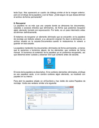 tecla Supr. Nos aparecerá un cuadro de diálogo similar al de la imagen anterior,
pero sin el dibujo de la papelera y con la frase: ¿Está seguro de que desea eliminar
el archivo de forma permanente?
6. Recuperar
La papelera no es más que una carpeta donde se almacena los documentos,
carpetas o accesos directos que eliminamos, de forma que podamos recuperar
algún elemento borrado por equivocación. Por tanto, es un paso intermedio antes
de eliminar definitivamente.
Si tratamos de recuperar un elemento eliminado que se encuentre en la papelera
de reciclaje por defecto volverá a su ubicación original. Es decir si eliminamos un
archivo situado en la carpeta Documentos cuando lo restauremos lo volverá a
guardar en esa carpeta.
La papelera mantendrá los documentos eliminados de forma permanente, a menos
que la vaciemos o borremos alguno de los elementos que contiene de forma
manual. Si borramos el contenido de la papelera ya no podremos recuperarlo, así
que debemos tener cuidado y observar bien qué contiene antes de vaciarla.
El icono de la papelera es descriptivo. Si no contiene elementos eliminados, el dibujo
es una papelera vacía, si en cambio contiene algún elemento, se mostrará con
papeles en su interior.
Para abrir la papelera sitúate en el Escritorio y haz doble clic sobre Papelera de
reciclaje. Verás una ventana similar a la siguiente:
 