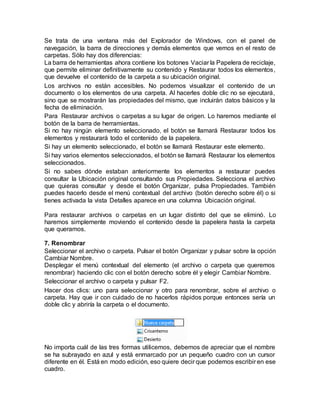 Se trata de una ventana más del Explorador de Windows, con el panel de
navegación, la barra de direcciones y demás elementos que vemos en el resto de
carpetas. Sólo hay dos diferencias:
La barra de herramientas ahora contiene los botones Vaciar la Papelera de reciclaje,
que permite eliminar definitivamente su contenido y Restaurar todos los elementos,
que devuelve el contenido de la carpeta a su ubicación original.
Los archivos no están accesibles. No podemos visualizar el contenido de un
documento o los elementos de una carpeta. Al hacerles doble clic no se ejecutará,
sino que se mostrarán las propiedades del mismo, que incluirán datos básicos y la
fecha de eliminación.
Para Restaurar archivos o carpetas a su lugar de origen. Lo haremos mediante el
botón de la barra de herramientas.
Si no hay ningún elemento seleccionado, el botón se llamará Restaurar todos los
elementos y restaurará todo el contenido de la papelera.
Si hay un elemento seleccionado, el botón se llamará Restaurar este elemento.
Si hay varios elementos seleccionados, el botón se llamará Restaurar los elementos
seleccionados.
Si no sabes dónde estaban anteriormente los elementos a restaurar puedes
consultar la Ubicación original consultando sus Propiedades. Selecciona el archivo
que quieras consultar y desde el botón Organizar, pulsa Propiedades. También
puedes hacerlo desde el menú contextual del archivo (botón derecho sobre él) o si
tienes activada la vista Detalles aparece en una columna Ubicación original.
Para restaurar archivos o carpetas en un lugar distinto del que se eliminó. Lo
haremos simplemente moviendo el contenido desde la papelera hasta la carpeta
que queramos.
7. Renombrar
Seleccionar el archivo o carpeta. Pulsar el botón Organizar y pulsar sobre la opción
Cambiar Nombre.
Desplegar el menú contextual del elemento (el archivo o carpeta que queremos
renombrar) haciendo clic con el botón derecho sobre él y elegir Cambiar Nombre.
Seleccionar el archivo o carpeta y pulsar F2.
Hacer dos clics: uno para seleccionar y otro para renombrar, sobre el archivo o
carpeta. Hay que ir con cuidado de no hacerlos rápidos porque entonces sería un
doble clic y abriría la carpeta o el documento.
No importa cuál de las tres formas utilicemos, debemos de apreciar que el nombre
se ha subrayado en azul y está enmarcado por un pequeño cuadro con un cursor
diferente en él. Está en modo edición, eso quiere decir que podemos escribir en ese
cuadro.
 