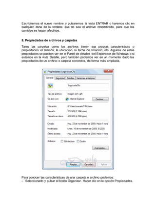 Escribiremos el nuevo nombre y pulsaremos la tecla ENTRAR o haremos clic en
cualquier zona de la ventana que no sea el archivo renombrado, para que los
cambios se hagan afectivos.
8. Propiedades de archivos y carpetas
Tanto las carpetas como los archivos tienen sus propias características o
propiedades: el tamaño, la ubicación, la fecha de creación, etc. Algunas de estas
propiedades se pueden ver en el Panel de detalles del Explorador de Windows o si
estamos en la vista Detalle, pero también podemos ver en un momento dado las
propiedades de un archivo o carpeta concretos, de forma más ampliada.
Para conocer las características de una carpeta o archivo podemos:
- Seleccionarlo y pulsar el botón Organizar. Hacer clic en la opción Propiedades.
 