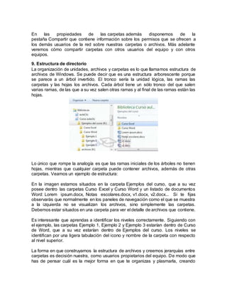 En las propiedades de las carpetas además disponemos de la
pestaña Compartir que contiene información sobre los permisos que se ofrecen a
los demás usuarios de la red sobre nuestras carpetas o archivos. Más adelante
veremos cómo compartir carpetas con otros usuarios del equipo y con otros
equipos.
9. Estructura de directorio
La organización de unidades, archivos y carpetas es lo que llamamos estructura de
archivos de Windows. Se puede decir que es una estructura arborescente porque
se parece a un árbol invertido. El tronco sería la unidad lógica, las ramas las
carpetas y las hojas los archivos. Cada árbol tiene un sólo tronco del que salen
varias ramas, de las que a su vez salen otras ramas y al final de las ramas están las
hojas.
Lo único que rompe la analogía es que las ramas iniciales de los árboles no tienen
hojas, mientras que cualquier carpeta puede contener archivos, además de otras
carpetas. Veamos un ejemplo de estructura:
En la imagen estamos situados en la carpeta Ejemplos del curso, que a su vez
posee dentro las carpetas Curso Excel y Curso Word y un listado de documentos
Word: Lorem ipsum.docx, Notas escolares.docx, v1.docx, v2.docx... Si te fijas
observarás que normalmente en los paneles de navegación como el que se muestra
a la izquierda no se visualizan los archivos, sino simplemente las carpetas.
Debemos estar situados en una carpeta para ver el detalle de archivos que contiene.
Es interesante que aprendas a identificar los niveles correctamente. Siguiendo con
el ejemplo, las carpetas Ejemplo 1, Ejemplo 2 y Ejemplo 3 estarían dentro de Curso
de Word, que a su vez estarían dentro de Ejemplos del curso. Los niveles se
identifican por una ligera tabulación del icono y nombre de la carpeta con respecto
al nivel superior.
La forma en que construyamos la estructura de archivos y creemos jerarquías entre
carpetas es decisión nuestra, como usuarios propietarios del equipo. De modo que
has de pensar cuál es la mejor forma en que te organizas y plasmarla, creando
 