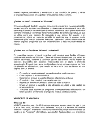 nuevas carpetas, borrándolas o moviéndolas a otra ubicación, tal y como lo harías
al organizar los papeles en carpetas y archivadores de tu escritorio.
¿Qué es un menú contextual en Windows?
El menú contextual, también conocido como menú emergente o menú desplegable,
es una pequeña ventana con diferentes opciones que se despliega al hacer clic
derecho (clic al botón secundario) en el mouse. Podríamos decir que se trata de un
elemento interactivo y dinámico de la interfaz gráfica del sistema operativo, ya que
se utiliza como una especie de respuesta a una acción del usuario, y en
consecuencia ofrece un conjunto variable de opciones que el usuario puede
seleccionar para realizar diferentes funciones. Este menú crece a medida que se
instalan algunos programas que van incrementando la lista de posibilidades del
mismo.
¿Cuáles son las funciones del menú contextual?
En resumidas cuentas, el menú contextual está pensado para facilitar el trabajo
cotidiano del usuario en Windows. Ofrece un número de opciones que varían en
función del estado, contexto o ubicación del clic del usuario. Por lo regular las
opciones disponibles son acciones relacionadas con el objeto o elemento
seleccionado. Es decir que, no se recibirán las mismas opciones cuando se hace
clic derecho en el escritorio, que cuando se hace en la barra de tareas, en una
carpeta o en un archivo.
 Por medio al menú contextual se pueden realizar acciones como:
 Crear carpetas o accesos directos
 Escanear un archivo o carpeta utilizando el programa antivirus
 Comprimir o descomprimir una carpeta o archivo
 Reproducir archivos multimedia, ya sea de video o música
 Enviar un archivo o carpeta a otra ubicación en disco u otra unidad de
almacenamiento.
 Y muchas otras opciones de programas y configuraciones relacionadas, sin
tener que abrir previamente el programa relativo a estas opciones.
VERSIONES DE WINDOWS:
Windows 1.0
MS-DOS era eficaz pero de difícil comprensión para algunas personas, por lo que
4 años más tarde, Microsoft lanzó Windows. Aunque fue llamado inicialmente
“Interface Manager”, finalmente se le cambió el nombre porque describe mejor los
cuadros y las “ventanas” informáticas, que resultan fundamentales en el sistema.
 